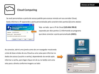 Cloud Computing
Se você personalizou a porta de acesso padrão para acesso remoto em seu servidor Cloud,
basta informar o IP separando a porta personalizada pelo caractere dois pontos (:) como abaixo:
Veja ao lado que o IP do Cloud (123.456.789.0)
separado por dois pontos (:) informando ao programa
que deve conectar a porta personalizada (4321).
Ao conectar, abrirá uma janela como de um navegador mostrando
a tela de boas vindas do seu Cloud ou uma caixa para informar os
dados de acesso (usuário e senha), dependendo da versão após
informar a senha, para logar clique em ok ou no botão com uma
seta para a direita conforme imagens ao lado:
Acesso ao Cloud
 