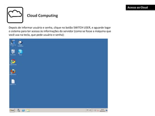 Cloud Computing
Depois de informar usuário e senha, clique no botão SWITCH USER, e aguarde logar
o sistema para ter acesso às informações do servidor (como se fosse a máquina que
você usa na tecla, que pede usuário e senha):
Acesso ao Cloud
 