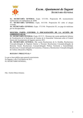 Excm. Ajuntament de Sagunt
                                                                  SECRETARIA GENERAL

       16.- SECRETARÍA GENERAL: Expte. 15/13-M.- Proposición SP, reconocimiento
       institucional a los trabajadores de AHM.
       17.- SECRETARÍA GENERAL: Expte. 16/13-M.- Proposición EU sobre el cheque
       vivienda.
       18.- SECRETARÍA GENERAL: Expte. 17/13-M.- Proposición EU, no pago de medicinas
       por los discapacitados.

       SEGUNDA PARTE: CONTROL Y FISCALIZACIÓN DE LA ACCIÓN DE
       GOBIERNO LOCAL.
       19.- SECRETARÍA GENERAL: Expte. 03/13-V.- Dictamen dar cuenta aprobación Informe
       de Fiscalización de la Sindicatura de Cuentas de la Generalitat Valenciana sobre el Control
       Interno del Ayuntamiento de Sagunto ejercicio 2011
       20.- SECRETARÍA GENERAL: Dar cuenta Resoluciones de la Alcaldía, Resoluciones
       Concejala-delegada de Régimen Interior y Personal, Resoluciones Concejala-delegada de
       Bienestar Social, Resoluciones Concejal-delegado Política Territorial y Sostenibilidad,
       Resoluciones Concejal-delegado de Economía y Finanzas y Resoluciones Concejala-delegada
       de Cultura, Educación y Deporte.

       RUEGOS Y PREGUNTAS.-“

Lo que se hace público para general conocimiento.
En Sagunto, a día 22 de febrero de 2013.
EL SECRETARIO GENERAL,




Fdo.: Emilio Olmos Gimeno.




                                                                                                2
 