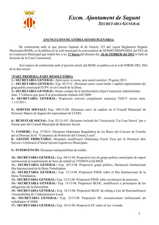 Excm. Ajuntament de Sagunt
                                                                  SECRETARIA GENERAL


                        ANUNCI CONVOCATÒRIA SESSIÓ PLENÀRIA:

       De conformitat amb el que preveu l'apartat 4t de l'article 123 del vigent Reglament Orgànic
Municipal (ROM), es fa pública en la web municipal la convocatòria de SESSIÓ ORDINÀRIA del PLE de
la Corporació Municipal que tindrà lloc a les 17 hores del dimarts dia 26 de FEBRER del 2013 al Saló de
Sessions de la Casa Consistorial.

        Així mateix de conformitat amb el precitat article del ROM, es publica en la web l'ORDE DEL DIA
de la dita sessió:

 “PART PRIMERA: PART RESOLUTÒRIA
 1.- SECRETARIA GENERAL: Aprovació, si escau, acta sessió anterior: 29.gener.2013.
 2.- SECRETARIA GENERAL: Exp. 03/13-C. Dictamen canvi vocal titular i suplent representants del
 grup polític municipal EUPV en el Consell de la Dona.
 3.- SECRETARIA GENERAL: Donar compte de la Interlocutòria Jutjat Contenciós Administratiu
 núm. 3 València que posa fi al procediment ordinari 645/2009.
 4.- SECRETARÍA GENERAL: Proposició conveni compliment sentencia TSJCV recurs núm.
 1.112/2011.

 5.- SERVEIS SOCIALS: Exp. 196/13-SS. Dictamen canvi de suplent en el Consell Municipal de
 Persones Majors de Sagunt del representant de CCOO.

 6.- BENESTAR SOCIAL: Exp. 82/13-AY. Dictamen inclusió de l’Associació “La Casa Nueva” per a
 formar part del Consell Municipal de Benestar Social.

 7.- COMERÇ: Exp. 37/2013. Dictamen Ordenança Reguladora de les Bases del Concurs de Cartells
 per al Disseny de la “Campanya de Promoció del Comerç Local”.
 8.- GESTIÓ TRIBUTÀRIA: Dictamen modificació Ordenança Fiscal Taxa per la Prestació dels
 Serveis i Utilització d’Instal·lacions Esportives Municipals.

 9.- INTERVENCIÓ: Dictamen indisponibilitat de crèdits.

 10.- SECRETARIA GENERAL: Exp. 09/13-M. Proposició tots els grups polítics municipals de suport
 institucional al manteniment de llocs de treball en TYSSEN-GALMED.
 11.- SECRETARIA GENERAL: Exp. 10/13-M. Proposició grups polítics, Declaració Institucional
 Dia Internacional de la Dona Treballadora.
 12.- SECRETARIA GENERAL: Exp. 11/13-M. Proposició PSOE sobre el Dia Internacional de la
 Dona Treballadora.
 13.- SECRETARIA GENERAL: Exp. 12/13-M. Proposició PSOE sobre revaloració de pensions.
 14.- SECRETARIA GENERAL: Exp. 13/13-M. Proposició BLOC, modificació e prescripció de les
 obligacions de la Generalitat.
 15.- SECRETARIA GENERAL: Exp. 14/13-M. Proposició BLOC de rebuig a Llei de Racionalització
 i Sostenibilitat de l’Administració Local.
 16.- SECRETARIA GENERAL: Exp. 15/13-M. Proposició SP, reconeixement institucional als
 treballadors d’AHM.
 17.- SECRETARIA GENERAL: Exp. 16/13-M. Proposició EU sobre el xec vivenda.

                                                                                                3
 