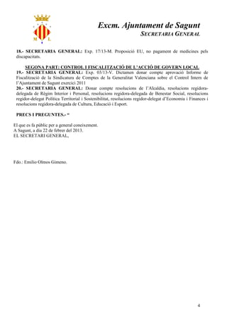 Excm. Ajuntament de Sagunt
                                                                     SECRETARIA GENERAL

 18.- SECRETARIA GENERAL: Exp. 17/13-M. Proposició EU, no pagament de medicines pels
 discapacitats.

      SEGONA PART: CONTROL I FISCALITZACIÓ DE L’ACCIÓ DE GOVERN LOCAL
 19.- SECRETARIA GENERAL: Exp. 03/13-V. Dictamen donar compte aprovació Informe de
 Fiscalització de la Sindicatura de Comptes de la Generalitat Valenciana sobre el Control Intern de
 l’Ajuntament de Sagunt exercici 2011
 20.- SECRETARIA GENERAL: Donar compte resolucions de l’Alcaldia, resolucions regidora-
 delegada de Règim Interior i Personal, resolucions regidora-delegada de Benestar Social, resolucions
 regidor-delegat Política Territorial i Sostenibilitat, resolucions regidor-delegat d’Economia i Finances i
 resolucions regidora-delegada de Cultura, Educació i Esport.

 PRECS I PREGUNTES.- “

El que es fa públic per a general coneixement.
A Sagunt, a dia 22 de febrer del 2013.
EL SECRETARI GENERAL,




Fdo.: Emilio Olmos Gimeno.




                                                                                                     4
 