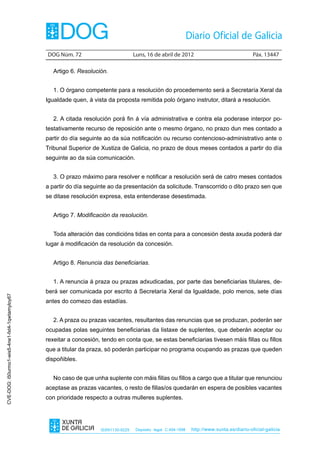 DOG Núm. 72	                         Luns, 16 de abril de 2012	                                Páx. 13447

                                                   Artigo 6. Resolución.


                                                   1. O órgano competente para a resolución do procedemento será a Secretaría Xeral da
                                                Igualdade quen, á vista da proposta remitida polo órgano instrutor, ditará a resolución.


                                                   2. A citada resolución porá fin á vía administrativa e contra ela poderase interpor po-
                                                testativamente recurso de reposición ante o mesmo órgano, no prazo dun mes contado a
                                                partir do día seguinte ao da súa notificación ou recurso contencioso-administrativo ante o
                                                Tribunal Superior de Xustiza de Galicia, no prazo de dous meses contados a partir do día
                                                seguinte ao da súa comunicación.


                                                   3. O prazo máximo para resolver e notificar a resolución será de catro meses contados
                                                a partir do día seguinte ao da presentación da solicitude. Transcorrido o dito prazo sen que
                                                se ditase resolución expresa, esta entenderase desestimada.


                                                   Artigo 7. Modificación da resolución.


                                                   Toda alteración das condicións tidas en conta para a concesión desta axuda poderá dar
                                                lugar á modificación da resolución da concesión.


                                                   Artigo 8. Renuncia das beneficiarias.


                                                   1. A renuncia á praza ou prazas adxudicadas, por parte das beneficiarias titulares, de-
                                                berá ser comunicada por escrito á Secretaría Xeral da Igualdade, polo menos, sete días
CVE-DOG: i50urmo1-wis5-4ne1-fxt4-1qwtamyloy67




                                                antes do comezo das estadías.


                                                   2. A praza ou prazas vacantes, resultantes das renuncias que se produzan, poderán ser
                                                ocupadas polas seguintes beneficiarias da listaxe de suplentes, que deberán aceptar ou
                                                rexeitar a concesión, tendo en conta que, se estas beneficiarias tivesen máis fillas ou fillos
                                                que a titular da praza, só poderán participar no programa ocupando as prazas que queden
                                                dispoñibles.


                                                   No caso de que unha suplente con máis fillas ou fillos a cargo que a titular que renunciou
                                                aceptase as prazas vacantes, o resto de fillas/os quedarán en espera de posibles vacantes
                                                con prioridade respecto a outras mulleres suplentes.




                                                                     ISSN1130-9229    Depósito legal C.494-1998   http://www.xunta.es/diario-oficial-galicia
 