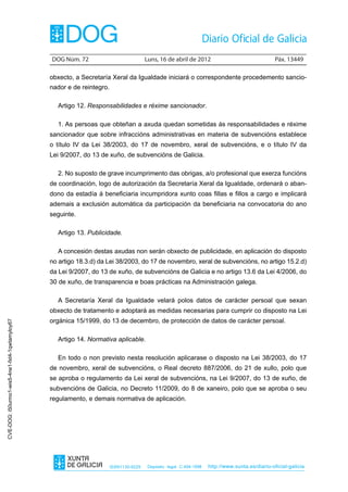 DOG Núm. 72	                            Luns, 16 de abril de 2012	                                Páx. 13449

                                                obxecto, a Secretaría Xeral da Igualdade iniciará o correspondente procedemento sancio-
                                                nador e de reintegro.

                                                  Artigo 12. Responsabilidades e réxime sancionador.

                                                  1. As persoas que obteñan a axuda quedan sometidas ás responsabilidades e réxime
                                                sancionador que sobre infraccións administrativas en materia de subvencións establece
                                                o título IV da Lei 38/2003, do 17 de novembro, xeral de subvencións, e o título IV da
                                                Lei 9/2007, do 13 de xuño, de subvencións de Galicia.

                                                  2. No suposto de grave incumprimento das obrigas, a/o profesional que exerza funcións
                                                de coordinación, logo de autorización da Secretaría Xeral da Igualdade, ordenará o aban-
                                                dono da estadía á beneficiaria incumpridora xunto coas fillas e fillos a cargo e implicará
                                                ademais a exclusión automática da participación da beneficiaria na convocatoria do ano
                                                seguinte.

                                                  Artigo 13. Publicidade.

                                                  A concesión destas axudas non serán obxecto de publicidade, en aplicación do disposto
                                                no artigo 18.3.d) da Lei 38/2003, do 17 de novembro, xeral de subvencións, no artigo 15.2.d)
                                                da Lei 9/2007, do 13 de xuño, de subvencións de Galicia e no artigo 13.6 da Lei 4/2006, do
                                                30 de xuño, de transparencia e boas prácticas na Administración galega.

                                                  A Secretaría Xeral da Igualdade velará polos datos de carácter persoal que sexan
                                                obxecto de tratamento e adoptará as medidas necesarias para cumprir co disposto na Lei
                                                orgánica 15/1999, do 13 de decembro, de protección de datos de carácter persoal.
CVE-DOG: i50urmo1-wis5-4ne1-fxt4-1qwtamyloy67




                                                  Artigo 14. Normativa aplicable.

                                                  En todo o non previsto nesta resolución aplicarase o disposto na Lei 38/2003, do 17
                                                de novembro, xeral de subvencións, o Real decreto 887/2006, do 21 de xullo, polo que
                                                se aproba o regulamento da Lei xeral de subvencións, na Lei 9/2007, do 13 de xuño, de
                                                subvencións de Galicia, no Decreto 11/2009, do 8 de xaneiro, polo que se aproba o seu
                                                regulamento, e demais normativa de aplicación.




                                                                        ISSN1130-9229    Depósito legal C.494-1998   http://www.xunta.es/diario-oficial-galicia
 
