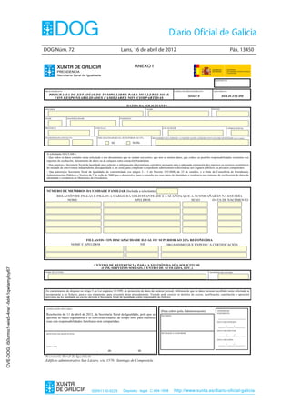 DOG Núm. 72	                                                      Luns, 16 de abril de 2012	                                                                     Páx. 13450


                                                                                                                             ANEXO I
                                                            PRESIDENCIA
                                                            Secretaría Xeral da Igualdade
                                                                                                                                                                                                  EXPEDIENTE




                                                PROCEDEMENTO                                                                                                  CÓDIGO DO PROCEDEMENTO             DOCUMENTO
                                                   PROGRAMA DE ESTADÍAS DE TEMPO LIBRE PARA MULLERES SOAS                                                                 SI447A                         SOLICITUDE
                                                     CON RESPONSABILIDADES FAMILIARES NON COMPARTIDAS

                                                                                                                       DATOS DA SOLICITANTE
                                                APELIDOS                                                                                NOME                                                   DNI/NIE




                                                IDADE             NACIONALIDADE                                  ENDEREZO




                                                PROVINCIA                                 CONCELLO                                                  LOCALIDADE                                               CÓDIGO POSTAL




                                                TELÉFONOS DE CONTACTO                          DISCAPACIDADE IGUAL OU SUPERIOR AO 33%      ORGANISMO QUE EXPEDIU A CERTIFICACIÓN ACREDITATIVA DA DISCAPACIDADE (se é o caso)

                                                                                                            SI              NON


                                                 A solicitante DECLARA:
                                                 - Que todos os datos contidos nesta solicitude e nos documentos que se xuntan son certos, que non se omiten datos, que coñece as posibles responsabilidades existentes nos
                                                 supostos de ocultación, falseamento de datos ou de calquera outra actuación fraudulenta.
                                                 - Que autoriza a Secretaría Xeral da Igualdade para solicitar a información adicional que considere necesaria para a adecuada estimación dos ingresos ou recursos económicos
                                                 da unidade de convivencia independente, discapacidade e, en xeral, para completar o expediente administrativo dirixíndose aos órganos públicos ou privados competentes.
                                                 - Que autoriza a Secretaría Xeral da Igualdade, de conformidade cos artigos 2 e 3 do Decreto 255/2008, do 23 de outubro, e a Orde da Consellería de Presidencia,
                                                 Administracións Públicas e Xustiza do 7 de xullo de 2009 que o desenvolve, para a consulta dos seus datos de identidade e residencia nos sistemas de verificación de datos de
                                                 identidade e residencia do Ministerio da Presidencia.



                                                 NÚMERO DE MEMBROS DA UNIDADE FAMILIAR (Incluída a solicitante)
                                                            RELACIÓN DE FILLAS E FILLOS A CARGO DA SOLICITANTE (DE 2 A 12 ANOS) QUE A ACOMPAÑARÁN NA ESTADÍA
                                                                 NOME                               APELIDOS                        SEXO     DATA DE NACEMENTO




                                                                             FILLAS/OS CON DISCAPACIDADE IGUAL OU SUPERIOR AO 33% RECOÑECIDA
                                                                     NOME E APELIDOS                    NIF          ORGANISMO QUE EXPEDIU A CERTIFICACIÓN




                                                                                         CENTRO DE REFERENCIA PARA A XESTIÓN DA SÚA SOLICITUDE
                                                                                            (CIM, SERVIZOS SOCIAIS, CENTRO DE ACOLLIDA, ETC.)
CVE-DOG: i50urmo1-wis5-4ne1-fxt4-1qwtamyloy67




                                                NOME DO CENTRO                                                                                                                               TELÉFONO DO CENTRO




                                                En cumprimento do disposto no artigo 5 da Lei orgánica 15/1999, de protección de datos de carácter persoal, infórmoa de que os datos persoais recollidos nesta solicitude se
                                                incorporarán a un ficheiro, para o seu tratamento, para a xestión deste procedemento. Vostede pode exercer os dereitos de acceso, rectificación, cancelación e oposición
                                                previstos na lei, mediante un escrito dirixido á Secretaría Xeral da Igualdade, como responsable do ficheiro.



                                                 LEXISLACIÓN APLICABLE
                                                                                                                                                  (Para cubrir pola Administración)                 NÚMERO DE
                                                                                                                                                                                                    EXPEDIENTE
                                                 Resolución do 11 de abril de 2012, da Secretaría Xeral da Igualdade, pola que se                  RECIBIDO
                                                 aproban as bases reguladoras e se convocan estadías de tempo libre para mulleres                                                                    ________________
                                                 soas con responsabilidades familiares non compartidas.                                                                                             DATA DE ENTRADA

                                                                                                                                                                                                     ____ /____/______
                                                                                                                                                                                                    DATA DE EFECTOS
                                                 SINATURA DA SOLICITANTE                                                                           REVISADO E CONFORME
                                                                                                                                                                                                     ____ /____/______
                                                                                                                                                                                                    DATA DE SAÍDA

                                                                                                                                                                                                     ____ /____/______
                                                 Lugar e data

                                                                                           ,           de                       de
                                                Secretaría Xeral da Igualdade
                                                Edificio administrativo San Lázaro, s/n, 15781 Santiago de Compostela




                                                                                       ISSN1130-9229                Depósito legal C.494-1998                 http://www.xunta.es/diario-oficial-galicia
 