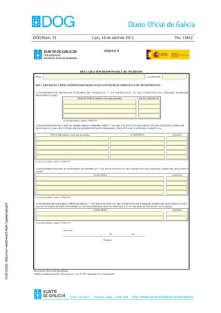 DOG Núm. 72	                                              Luns, 16 de abril de 2012	                                 Páx. 13452


                                                                                                                        ANEXO II
                                                         PRESIDENCIA
                                                         Secretaría Xeral da Igualdade




                                                                                              DECLARACIÓN RESPONSABLE DE INGRESOS
                                                 Dona                                                                                              con DNI/NIE


                                                 DECLARO BAIXO A MIÑA RESPONSABILIDADE OS SEGUINTES BENS, DEREITOS E/OU RENDEMENTOS:


                                                 1) RENDEMENTOS MENSUAIS ÍNTEGROS DO TRABALLO (1) DA SOLICITANTE OU DO CONXUNTO DA UNIDADE FAMILIAR,
                                                 SEGUNDO O CASO.
                                                                            PERCEPTOR/A (indicar os/as que proceda) CONTÍA MENSUAL




                                                                             (1) Se non houbese, indicar "NINGÚN"

                                                 2) RENDEMENTOS DO CAPITAL MOBILIARIO E INMOBILIARIO (1) DA SOLICITANTE OU DO CONXUNTO DA UNIDADE FAMILIAR,
                                                 SEGUNDO O CASO (INCLUÍNDO OS INCREMENTOS DO PATRIMONIO. EXCEPTÚASE A VIVENDA HABITUAL).

                                                                TITULAR (indicar os/as que procedan)                                    CONCEPTO                   CONTÍA




                                                 (1) Se non houbese, indicar "NINGÚN"


                                                 3) RENDEMENTOS DAS ACTIVIDADES ECONÓMICAS (1) DA SOLICITANTE OU DO CONXUNTO DA UNIDADE FAMILIAR, SEGUNDO O
                                                 CASO.
                                                                                                            CONCEPTO                                               CONTÍA




                                                 (1) Se non houbese, indicar "NINGÚN"


                                                 4) INGRESOS DE NATUREZA PRESTACIONAL (1) DA SOLICITANTE OU DO CONXUNTO DA UNIDADE FAMILIAR, SEGUNDO O CASO
CVE-DOG: i50urmo1-wis5-4ne1-fxt4-1qwtamyloy67




                                                 (AGÁS AS ASIGNACIÓNS ECONÓMICAS DA SEGURIDADE SOCIAL POR FILLA/O OU MENOR ACOLLIDA/O AO CARGO).
                                                                                                            CONCEPTO                                               CONTÍA




                                                 (1) Se non houbese, indicar "NINGÚN"


                                                                             Lugar e data

                                                                                                                    ,        de         de

                                                                                                                        Sinatura




                                                Secretaría Xeral da Igualdade
                                                Edificio administrativo San Lázaro, s/n, 15781 Santiago de Compostela




                                                                                     ISSN1130-9229          Depósito legal C.494-1998   http://www.xunta.es/diario-oficial-galicia
 