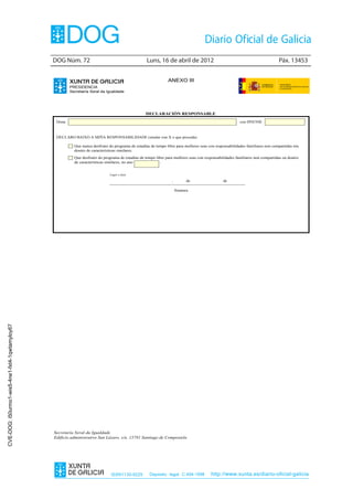 DOG Núm. 72	                                        Luns, 16 de abril de 2012	                                                  Páx. 13453


                                                                                                                ANEXO III
                                                        PRESIDENCIA
                                                        Secretaría Xeral da Igualdade




                                                                                                   DECLARACIÓN RESPONSABLE
                                                 Dona                                                                                                     con DNI/NIE



                                                 DECLARO BAIXO A MIÑA RESPONSABILIDADE (sinalar cun X o que proceda)

                                                          Que nunca desfrutei do programa de estadías de tempo libre para mulleres soas con responsabilidades familiares non compartidas nin
                                                          doutro de características similares.
                                                          Que desfrutei do programa de estadías de tempo libre para mulleres soas con responsabilidades familiares non compartidas ou doutro
                                                          de características similares, no ano              .


                                                                              Lugar e data

                                                                                                                  ,         de                  de

                                                                                                                      Sinatura
CVE-DOG: i50urmo1-wis5-4ne1-fxt4-1qwtamyloy67




                                                Secretaría Xeral da Igualdade
                                                Edificio administrativo San Lázaro, s/n, 15781 Santiago de Compostela




                                                                               ISSN1130-9229         Depósito legal C.494-1998           http://www.xunta.es/diario-oficial-galicia
 