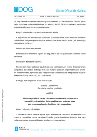 DOG Núm. 72	                         Luns, 16 de abril de 2012	                                Páx. 13441

                                                cia, http://www.xunta.es/resultados-da-guia-do-cidadan, ou da Secretaría Xeral da Igual-
                                                dade, http://www.mulleresengalicia.es, do teléfono 981 95 76 99 no enderezo electrónico
                                                vx.igualdade@xunta.es, ou presencialmente.

                                                  Artigo 7. Adquisición dos servizos obxecto da axuda.

                                                  A adquisición dos servizos que constitúen o obxecto desta axuda realízase mediante
                                                contratación, cun gasto por un importe máximo total de 48.000,00 euros (IVE incluído) e
                                                referencia 2012-04-241.

                                                  Disposición derradeira primeira.

                                                  Esta resolución entrará en vigor o día seguinte ao da súa publicación no Diario Oficial
                                                de Galicia.

                                                  Disposición derradeira segunda.

                                                  Quedan sen efecto as bases reguladoras para a concesión, en réxime de concorrencia
                                                competitiva, de estadías de tempo libre para mulleres soas con responsabilidades familia-
                                                res non compartida, aprobadas pola Resolución da Secretaría Xeral da Igualdade do 25 de
                                                febreiro de 2011 (DOG n.º 50, do 12 de marzo).

                                                  Santiago de Compostela, 11 de abril de 2012.

                                                                                  Susana López Abella
                                                                               Secretaria xeral da Igualdade
CVE-DOG: i50urmo1-wis5-4ne1-fxt4-1qwtamyloy67




                                                                                              ANEXO

                                                              Bases reguladoras para a concesión, en réxime de concorrencia
                                                               competitiva, de estadías de tempo libre para mulleres soas
                                                                   con responsabilidades familiares non compartidas

                                                  Artigo 1. Obxecto e finalidade.

                                                  1. O obxecto destas bases é regular o procedemento de concesión, en réxime de con-
                                                correncia competitiva, para a participación no Programa de estadías de tempo libre para
                                                mulleres soas con responsabilidades familiares non compartidas.




                                                                     ISSN1130-9229    Depósito legal C.494-1998   http://www.xunta.es/diario-oficial-galicia
 