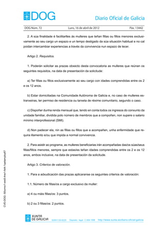 DOG Núm. 72	                         Luns, 16 de abril de 2012	                                Páx. 13442

                                                  2. A súa finalidade é facilitarlles ás mulleres que teñan fillas ou fillos menores exclusi-
                                                vamente ao seu cargo un espazo e un tempo desligado da súa situación habitual e no cal
                                                poidan intercambiar experiencias a través da convivencia nun espazo de lecer.


                                                  Artigo 2. Requisitos.


                                                  1. Poderán solicitar as prazas obxecto desta convocatoria as mulleres que reúnan os
                                                seguintes requisitos, na data de presentación da solicitude:


                                                  a) Ter fillas ou fillos exclusivamente ao seu cargo con idades comprendidas entre os 2
                                                e os 12 anos.


                                                  b) Estar domiciliadas na Comunidade Autónoma de Galicia e, no caso de mulleres es-
                                                tranxeiras, ter permiso de residencia ou tarxeta de réxime comunitario, segundo o caso.


                                                  c) Dispoñer dunha renda mensual que, tendo en conta todos os ingresos do conxunto da
                                                unidade familiar, dividida polo número de membros que a compoñen, non supere o salario
                                                mínimo interprofesional (SMI).


                                                  d) Non padecer ela, nin as fillas ou fillos que a acompañen, unha enfermidade que re-
                                                quira illamento e/ou que impida a normal convivencia.


                                                  2. Para asistir ao programa, as mulleres beneficiarias irán acompañadas das/os súas/seus
                                                fillas/fillos menores, sempre que estas/es teñan idades comprendidas entre os 2 e os 12
CVE-DOG: i50urmo1-wis5-4ne1-fxt4-1qwtamyloy67




                                                anos, ambos inclusive, na data de presentación da solicitude.


                                                  Artigo 3. Criterios de valoración.


                                                  1. Para a adxudicación das prazas aplicaranse os seguintes criterios de valoración:


                                                  1.1. Número de fillas/os a cargo exclusivo da muller:


                                                  a) 4 ou máis fillas/os: 3 puntos.


                                                  b) 2 ou 3 fillas/os: 2 puntos.




                                                                     ISSN1130-9229    Depósito legal C.494-1998   http://www.xunta.es/diario-oficial-galicia
 