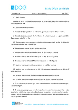 DOG Núm. 72	                          Luns, 16 de abril de 2012	                                Páx. 13443

                                                  c) 1 filla/o: 1 punto.

                                                  Teranse en conta exclusivamente as fillas e fillos menores de idade non emancipados
                                                que convivan con ela.

                                                  1.2. Situación de discapacidade:

                                                  a) Situación de discapacidade da solicitante, igual ou superior ao 33%: 3 puntos.

                                                   b) Situación de discapacidade das/os fillas/os da solicitante, igual ou superior ao 33%:
                                                3 puntos por cada filla ou fillo.

                                                  1.3. Contía dos ingresos mensuais (renda do conxunto da unidade familiar dividida polo
                                                número de membros que a compoñen).

                                                  a) Renda inferior ou igual ao 60% do SMI: 4 puntos.

                                                  b) Renda superior ao 60% e inferior ou igual ao 80% do SMI: 3 puntos.

                                                  c) Renda superior ao 80% e inferior ou igual ao 90% do SMI: 2 puntos.

                                                  d) Renda superior ao 90% do SMI e inferior ou igual ao SMI: 1 punto.

                                                  1.4. Mulleres que estean residindo nun centro de acollida: 4 puntos.

                                                  1.5. Mulleres que acrediten ser ou ter sido vítima de violencia de xénero nos últimos 3
                                                anos: 4 puntos.
CVE-DOG: i50urmo1-wis5-4ne1-fxt4-1qwtamyloy67




                                                  1.6. Mulleres que acrediten estar en situación de desemprego: 2 puntos.

                                                  1.7. Mulleres que non gozasen deste programa ou doutros similares: 4 puntos.

                                                   2. Só se valorarán os criterios que fosen suficientemente acreditados nos termos pre-
                                                vistos no artigo 4.

                                                   3. No caso de que se produza empate na puntuación, atenderase, para dirimilo, á orde
                                                de criterios establecida neste artigo. Se aínda así persistise o empate, resolverase aten-
                                                dendo á orde de presentación de solicitudes e, posteriormente, á orde alfabética comezan-
                                                do polo primeiro apelido.




                                                                      ISSN1130-9229    Depósito legal C.494-1998   http://www.xunta.es/diario-oficial-galicia
 