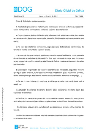 DOG Núm. 72	                         Luns, 16 de abril de 2012	                                Páx. 13444

                                                   Artigo 4. Solicitudes e documentación.


                                                   1. A solicitude presentarase no formulario normalizado anexo I, na forma e prazos indi-
                                                cados na respectiva convocatoria, xunto coa seguinte documentación:


                                                   a) Copia cotexada do libro de familia e/ou informe social, sentenza xudicial de custodia
                                                ou calquera outro documento que acredite que as/os fillas/os están exclusivamente ao seu
                                                cargo.


                                                   b) No caso de solicitantes estranxeiras, copia cotexada da tarxeta de residencia ou da
                                                tarxeta de réxime comunitario, segundo o caso.


                                                   c) No caso de discapacidade da solicitante ou das/os seus/súas fillas/os, copia cotexada
                                                da certificación acreditativa de tal condición. Non será necesario achegar esta documen-
                                                tación no caso de que fora expedida pola Xunta de Galicia no desenvolvemento das súas
                                                competencias.


                                                   d) Declaración responsable da situación económica da interesada, segundo o modelo
                                                que figura como anexo II, xunto cos documentos acreditativos que a xustifiquen (nómina,
                                                recibo de calquera tipo de subsidio, informe social, tarxeta de demanda de emprego, ...).


                                                   e) De ser o caso, informe do centro de acollida que acredite que a solicitante está a
                                                residir nel.
CVE-DOG: i50urmo1-wis5-4ne1-fxt4-1qwtamyloy67




                                                   f) A situación de violencia de xénero, de ser o caso, acreditarase mediante algún dos
                                                seguintes documentos:


                                                   – Certificación da orde de protección ou da medida cautelar, testemuño ou copia au-
                                                tenticada pola/o secretaria/o xudicial da propia orde de protección ou da medida cautelar.


                                                   – Sentenza de calquera orde xurisdicional, que declare que a muller sufriu violencia de
                                                xénero.


                                                   – Certificación e/ou informe dos servizos sociais e/ou sanitarios da Administración públi-
                                                ca autonómica ou local.




                                                                     ISSN1130-9229    Depósito legal C.494-1998   http://www.xunta.es/diario-oficial-galicia
 