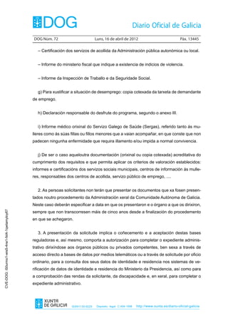 DOG Núm. 72	                         Luns, 16 de abril de 2012	                                Páx. 13445

                                                  – Certificación dos servizos de acollida da Administración pública autonómica ou local.


                                                  – Informe do ministerio fiscal que indique a existencia de indicios de violencia.


                                                  – Informe da Inspección de Traballo e da Seguridade Social.


                                                  g) Para xustificar a situación de desemprego: copia cotexada da tarxeta de demandante
                                                de emprego.


                                                  h) Declaración responsable do desfrute do programa, segundo o anexo III.


                                                  i) Informe médico orixinal do Servizo Galego de Saúde (Sergas), referido tanto ás mu-
                                                lleres como ás súas fillas ou fillos menores que a vaian acompañar, en que conste que non
                                                padecen ningunha enfermidade que requira illamento e/ou impida a normal convivencia.


                                                  j) De ser o caso aqueloutra documentación (orixinal ou copia cotexada) acreditativa do
                                                cumprimento dos requisitos e que permita aplicar os criterios de valoración establecidos:
                                                informes e certificacións dos servizos sociais municipais, centros de información ás mulle-
                                                res, responsables dos centros de acollida, servizo público de emprego, ....


                                                  2. As persoas solicitantes non terán que presentar os documentos que xa fosen presen-
                                                tados noutro procedemento da Administración xeral da Comunidade Autónoma de Galicia.
                                                Neste caso deberán especificar a data en que os presentaron e o órgano a que os dirixiron,
                                                sempre que non transcorresen máis de cinco anos desde a finalización do procedemento
CVE-DOG: i50urmo1-wis5-4ne1-fxt4-1qwtamyloy67




                                                en que se achegaron.


                                                  3. A presentación da solicitude implica o coñecemento e a aceptación destas bases
                                                reguladoras e, así mesmo, comporta a autorización para completar o expediente adminis-
                                                trativo dirixíndose aos órganos públicos ou privados competentes, ben sexa a través de
                                                acceso directo a bases de datos por medios telemáticos ou a través de solicitude por oficio
                                                ordinario, para a consulta dos seus datos de identidade e residencia nos sistemas de ve-
                                                rificación de datos de identidade e residencia do Ministerio da Presidencia, así como para
                                                a comprobación das rendas da solicitante, da discapacidade e, en xeral, para completar o
                                                expediente administrativo.




                                                                     ISSN1130-9229    Depósito legal C.494-1998   http://www.xunta.es/diario-oficial-galicia
 