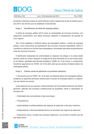 DOG Núm. 239 Luns, 15 de decembro de 2014 Páx. 51098 
ISSN1130-9229 Depósito legal C.494-1998 http://www.xunta.es/diario-oficial-galicia 
pondente a distintas escalas de administración xeral e especial da Xunta de Galicia para o 
ano 2014, nos termos que se establecen neste decreto. 
Artigo 2. Cuantificación da oferta de emprego público 
A oferta de emprego público 2014 inclúe as necesidades de recursos humanos, con 
asignación orzamentaria, que deban proverse mediante a incorporación de persoal de 
novo ingreso. 
Tal e como establece o Estatuto básico do empregado público, a oferta de emprego 
público, como instrumento de planificación dos recursos humanos dispoñibles, define e 
cuantifica os efectivos en función das necesidades e prioridades derivadas da planificación 
xeral dos recursos humanos. 
A distribución realizarase de conformidade co disposto nos artigos e no anexo deste 
decreto, tendo en conta o disposto no artigo 63 do texto refundido da Lei da función públi-ca 
de Galicia, aprobado polo Decreto lexislativo 1/2008, do 13 de marzo, e a disposición 
transitoria segunda da Lei 7/2007, do 12 de abril, polo que se aproba o Estatuto básico do 
empregado público. 
Artigo 3. Criterios xerais de aplicación nos procesos selectivos 
1. De acordo coa Lei 7/2007, do 12 de abril, do Estatuto básico do empregado público, 
sinálanse os seguintes principios reitores para o acceso ao emprego público e a adquisi-ción 
da relación de servizo: 
a) Na selección do seu persoal, a Administración da Comunidade Autónoma de Galicia 
garantirá, ademais dos principios constitucionais de igualdade, mérito e capacidade, os 
principios de: 
– Publicidade das convocatorias e das súas bases. 
– Transparencia. 
– Imparcialidade e profesionalidade dos órganos de selección e dos seus membros. 
– Independencia e discrecionalidade técnica na actuación dos órganos de selección. 
– Adecuación entre o contido dos procesos selectivos e as funcións e tarefas que hai 
que desenvolver. 
CVE-DOG: seqcift7-tg04-5kw2-ijx2-hpmuoz6m6av7 
 