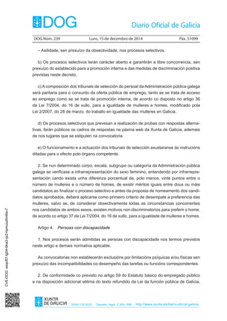 DOG Núm. 239 Luns, 15 de decembro de 2014 Páx. 51099 
ISSN1130-9229 Depósito legal C.494-1998 http://www.xunta.es/diario-oficial-galicia 
– Axilidade, sen prexuízo da obxectividade, nos procesos selectivos. 
b) Os procesos selectivos terán carácter aberto e garantirán a libre concorrencia, sen 
prexuízo do establecido para a promoción interna e das medidas de discriminación positiva 
previstas neste decreto. 
c) A composición dos tribunais de selección do persoal da Administración pública galega 
será paritaria para o conxunto da oferta pública de emprego, tanto se se trata de acceso 
ao emprego como se se trata de promoción interna, de acordo co disposto no artigo 36 
da Lei 7/2004, do 16 de xullo, para a igualdade de mulleres e homes, modificado pola 
Lei 2/2007, do 28 de marzo, do traballo en igualdade das mulleres en Galicia. 
d) Os procesos selectivos que prevexan a realización de probas con respostas alterna-tivas, 
farán públicos os cadros de respostas na páxina web da Xunta de Galicia, ademais 
de nos lugares que se estipulen na convocatoria. 
e) O funcionamento e a actuación dos tribunais de selección axustaranse ás instrucións 
ditadas para o efecto polo órgano competente. 
2. Se nun determinado corpo, escala, subgrupo ou categoría da Administración pública 
galega se verificase a infrarrepresentación do sexo feminino, entendendo por infrarrepre-sentación 
cando exista unha diferenza porcentual de, polo menos, vinte puntos entre o 
número de mulleres e o número de homes, de existir méritos iguais entre dous ou máis 
candidatos ao finalizar o proceso selectivo e antes da proposta de nomeamento dos candi-datos 
aprobados, deberá aplicarse como primeiro criterio de desempate a preferencia das 
mulleres, salvo se, de considerar obxectivamente todas as circunstancias concorrentes 
nos candidatos de ambos sexos, existen motivos non discriminatorios para preferir o home, 
de acordo co artigo 37 da Lei 7/2004, do 16 de xullo, para a igualdade de mulleres e homes. 
Artigo 4. Persoas con discapacidade 
1. Nos procesos serán admitidas as persoas con discapacidade nos termos previstos 
neste artigo e demais normativa aplicable. 
As convocatorias non establecerán exclusións por limitacións psíquicas e/ou físicas sen 
prexuízo das incompatibilidades co desempeño das tarefas ou funcións correspondentes. 
2. De conformidade co previsto no artigo 59 do Estatuto básico do empregado público 
e na disposición adicional sétima do texto refundido da Lei da función pública de Galicia, 
CVE-DOG: seqcift7-tg04-5kw2-ijx2-hpmuoz6m6av7 
 