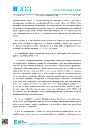 DOG Núm. 239 Luns, 15 de decembro de 2014 Páx. 51100 
ISSN1130-9229 Depósito legal C.494-1998 http://www.xunta.es/diario-oficial-galicia 
reservarase unha cota do 7 % das vacantes ofertadas para seren cubertas por persoas con 
discapacidade, considerando como tales as definidas no artigo 1.2 da Lei 51/2003, do 2 de 
decembro, de igualdade de oportunidades, non discriminación e accesibilidade universal 
de persoas con discapacidade, sempre que superen os procesos selectivos e acrediten a 
súa discapacidade, así como a compatibilidade no desempeño das súas funcións, de xeito 
que, progresivamente, se acade o 2 % dos efectivos totais da Administración da Xunta de 
Galicia. 
Non obstante, e ao terse acadado nesta Administración o obxectivo do 2 % dos efectivos 
totais, pola quenda de discapacitados, non será de aplicación o disposto nos números 3 
e 4 da disposición adicional sétima do texto refundido da Lei da función pública de Galicia, 
aprobado polo Decreto lexislativo 1/2008, do 13 de marzo. 
A reserva farase sobre o cómputo total das vacantes incluídas na oferta de emprego 
público, segundo figura no anexo. 
3. A opción a prazas reservadas terá que formularse na solicitude de participación nas 
convocatorias con declaración expresa dos interesados de reunir a condición exixida ao 
respecto, que se acreditará, se obtiveren praza, mediante certificación dos órganos com-petentes. 
As probas selectivas terán idéntico contido e realizaranse en condicións de igual-dade 
co resto dos aspirantes, garantindo, en todo caso, o carácter individual dos procesos; 
dándolles un tratamento diferenciado ás dúas quendas durante o procedemento selectivo, 
no que se refire ás relacións de admitidos e excluídos, aos chamamentos, aos exercicios 
e á relación de aprobados. Non obstante, ao finalizar o proceso, elaborarase unha relación 
única na cal se incluirán todos os candidatos que superasen todas as probas selectivas, 
ordenados pola puntuación total obtida, con independencia da quenda pola que participen. 
A dita relación será a determinante para a petición e a adxudicación de destinos, agás o 
previsto no punto 7 deste artigo, de acordo co previsto no Real decreto 2271/2004, do 3 
de decembro, polo que se regula o acceso ao emprego público e a provisión de postos de 
traballo das persoas con discapacidade. 
Se na súa realización lle xurdiren dúbidas ao órgano de selección respecto da capa-cidade 
do/da aspirante para o desempeño das actividades habitualmente desenvolvidas 
polos funcionarios/as do corpo ou escala a que se opta, poderán solicitar o correspondente 
ditame do órgano competente. 
4. Nas probas selectivas, incluíndo os cursos de formación ou os períodos de prácticas, 
estableceranse, para as persoas con discapacidade que o soliciten, as adaptacións e os 
CVE-DOG: seqcift7-tg04-5kw2-ijx2-hpmuoz6m6av7 
 