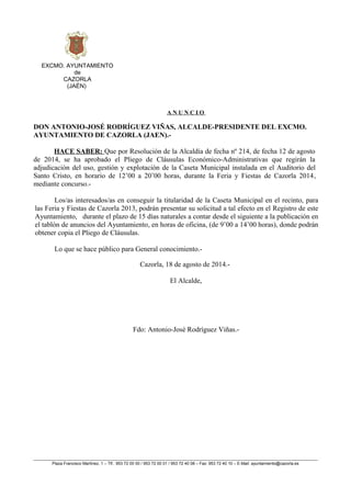EXCMO. AYUNTAMIENTO
de
CAZORLA
(JAÉN)
A N U N C I O
DON ANTONIO-JOSÉ RODRÍGUEZ VIÑAS, ALCALDE-PRESIDENTE DEL EXCMO.
AYUNTAMIENTO DE CAZORLA (JAEN).-
HACE SABER: Que por Resolución de la Alcaldía de fecha nº 214, de fecha 12 de agosto
de 2014, se ha aprobado el Pliego de Cláusulas Económico-Administrativas que regirán la
adjudicación del uso, gestión y explotación de la Caseta Municipal instalada en el Auditorio del
Santo Cristo, en horario de 12’00 a 20’00 horas, durante la Feria y Fiestas de Cazorla 2014,
mediante concurso.-
Los/as interesados/as en conseguir la titularidad de la Caseta Municipal en el recinto, para
las Feria y Fiestas de Cazorla 2013, podrán presentar su solicitud a tal efecto en el Registro de este
Ayuntamiento, durante el plazo de 15 días naturales a contar desde el siguiente a la publicación en
el tablón de anuncios del Ayuntamiento, en horas de oficina, (de 9’00 a 14’00 horas), donde podrán
obtener copia el Pliego de Cláusulas.
Lo que se hace público para General conocimiento.-
Cazorla, 18 de agosto de 2014.-
El Alcalde,
Fdo: Antonio-José Rodríguez Viñas.-
Plaza Francisco Martínez, 1 – Tlf.: 953 72 00 00 / 953 72 00 01 / 953 72 40 08 – Fax: 953 72 40 10 – E-Mail: ayuntamiento@cazorla.es
 