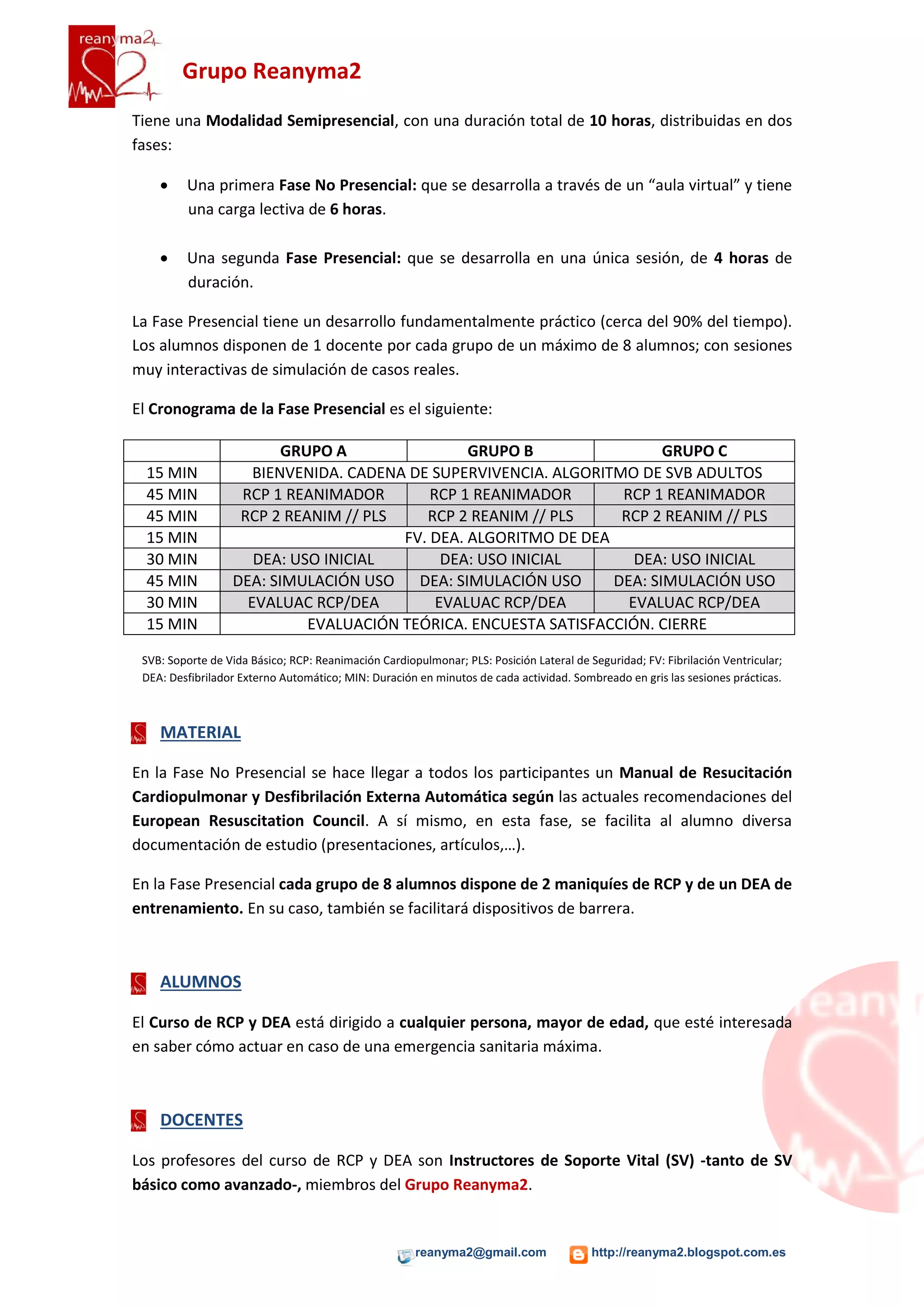 Grupo Reanyma2
Tiene una Modalidad Semipresencial, con una duración total de 10 horas, distribuidas en dos
fases:

        Una primera Fase No Presencial: que se desarrolla a través de un “aula virtual” y tiene
         una carga lectiva de 6 horas.

        Una segunda Fase Presencial: que se desarrolla en una única sesión, de 4 horas de
         duración.

La Fase Presencial tiene un desarrollo fundamentalmente práctico (cerca del 90% del tiempo).
Los alumnos disponen de 1 docente por cada grupo de un máximo de 8 alumnos; con sesiones
muy interactivas de simulación de casos reales.

El Cronograma de la Fase Presencial es el siguiente:

                         GRUPO A                GRUPO B                 GRUPO C
  15 MIN             BIENVENIDA. CADENA DE SUPERVIVENCIA. ALGORITMO DE SVB ADULTOS
  45 MIN           RCP 1 REANIMADOR        RCP 1 REANIMADOR       RCP 1 REANIMADOR
  45 MIN           RCP 2 REANIM // PLS    RCP 2 REANIM // PLS     RCP 2 REANIM // PLS
  15 MIN                               FV. DEA. ALGORITMO DE DEA
  30 MIN             DEA: USO INICIAL        DEA: USO INICIAL       DEA: USO INICIAL
  45 MIN          DEA: SIMULACIÓN USO DEA: SIMULACIÓN USO        DEA: SIMULACIÓN USO
  30 MIN            EVALUAC RCP/DEA         EVALUAC RCP/DEA        EVALUAC RCP/DEA
  15 MIN                    EVALUACIÓN TEÓRICA. ENCUESTA SATISFACCIÓN. CIERRE

 SVB: Soporte de Vida Básico; RCP: Reanimación Cardiopulmonar; PLS: Posición Lateral de Seguridad; FV: Fibrilación Ventricular;
 DEA: Desfibrilador Externo Automático; MIN: Duración en minutos de cada actividad. Sombreado en gris las sesiones prácticas.



    MATERIAL

En la Fase No Presencial se hace llegar a todos los participantes un Manual de Resucitación
Cardiopulmonar y Desfibrilación Externa Automática según las actuales recomendaciones del
European Resuscitation Council. A sí mismo, en esta fase, se facilita al alumno diversa
documentación de estudio (presentaciones, artículos,…).

En la Fase Presencial cada grupo de 8 alumnos dispone de 2 maniquíes de RCP y de un DEA de
entrenamiento. En su caso, también se facilitará dispositivos de barrera.



    ALUMNOS

El Curso de RCP y DEA está dirigido a cualquier persona, mayor de edad, que esté interesada
en saber cómo actuar en caso de una emergencia sanitaria máxima.



    DOCENTES

Los profesores del curso de RCP y DEA son Instructores de Soporte Vital (SV) -tanto de SV
básico como avanzado-, miembros del Grupo Reanyma2.


                                                      reanyma2@gmail.com                 http://reanyma2.blogspot.com.es
 