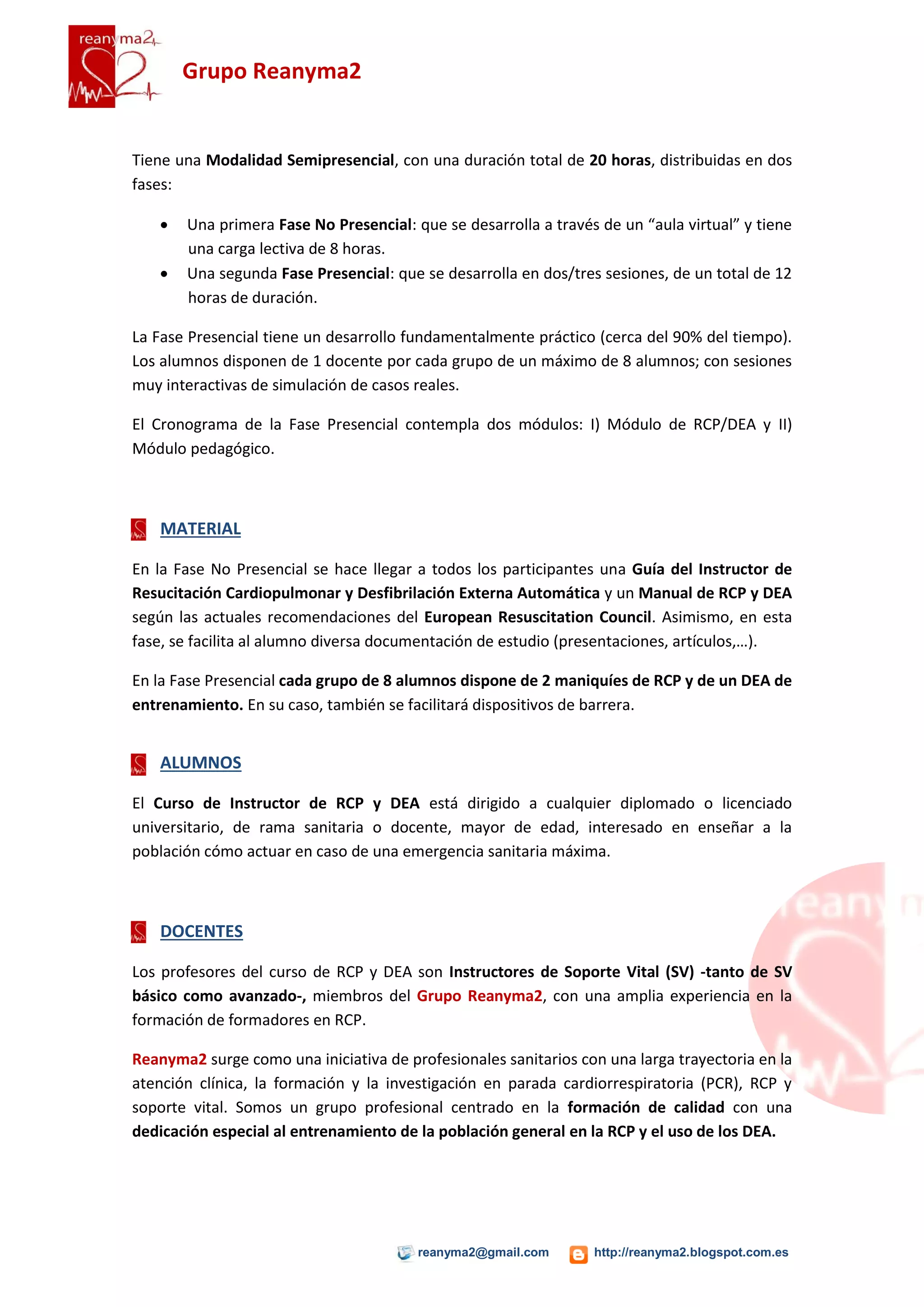Grupo Reanyma2


Tiene una Modalidad Semipresencial, con una duración total de 20 horas, distribuidas en dos
fases:

      Una primera Fase No Presencial: que se desarrolla a través de un “aula virtual” y tiene
       una carga lectiva de 8 horas.
      Una segunda Fase Presencial: que se desarrolla en dos/tres sesiones, de un total de 12
       horas de duración.

La Fase Presencial tiene un desarrollo fundamentalmente práctico (cerca del 90% del tiempo).
Los alumnos disponen de 1 docente por cada grupo de un máximo de 8 alumnos; con sesiones
muy interactivas de simulación de casos reales.

El Cronograma de la Fase Presencial contempla dos módulos: I) Módulo de RCP/DEA y II)
Módulo pedagógico.



    MATERIAL

En la Fase No Presencial se hace llegar a todos los participantes una Guía del Instructor de
Resucitación Cardiopulmonar y Desfibrilación Externa Automática y un Manual de RCP y DEA
según las actuales recomendaciones del European Resuscitation Council. Asimismo, en esta
fase, se facilita al alumno diversa documentación de estudio (presentaciones, artículos,…).

En la Fase Presencial cada grupo de 8 alumnos dispone de 2 maniquíes de RCP y de un DEA de
entrenamiento. En su caso, también se facilitará dispositivos de barrera.


    ALUMNOS

El Curso de Instructor de RCP y DEA está dirigido a cualquier diplomado o licenciado
universitario, de rama sanitaria o docente, mayor de edad, interesado en enseñar a la
población cómo actuar en caso de una emergencia sanitaria máxima.



    DOCENTES

Los profesores del curso de RCP y DEA son Instructores de Soporte Vital (SV) -tanto de SV
básico como avanzado-, miembros del Grupo Reanyma2, con una amplia experiencia en la
formación de formadores en RCP.

Reanyma2 surge como una iniciativa de profesionales sanitarios con una larga trayectoria en la
atención clínica, la formación y la investigación en parada cardiorrespiratoria (PCR), RCP y
soporte vital. Somos un grupo profesional centrado en la formación de calidad con una
dedicación especial al entrenamiento de la población general en la RCP y el uso de los DEA.




                                        reanyma2@gmail.com       http://reanyma2.blogspot.com.es
 