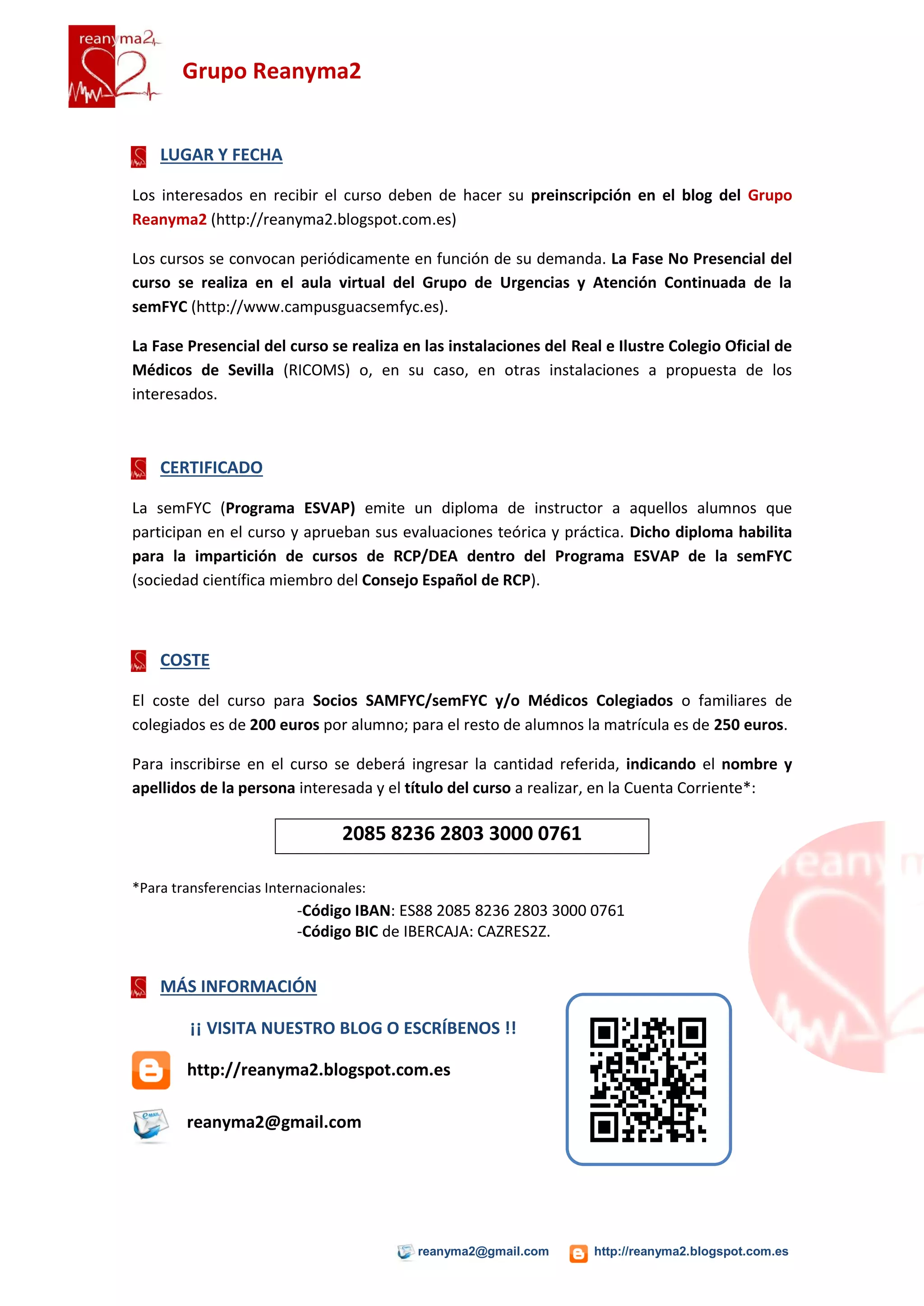 Grupo Reanyma2


    LUGAR Y FECHA

Los cursos se convocan periódicamente y se publicitan en el blog del Grupo Reanyma2
(http://reanyma2.blogspot.com.es).

La Fase No Presencial del curso se realiza en el aula virtual del Grupo de Urgencias y
Atención Continuada de la semFYC (http://www.campusguacsemfyc.es).

La Fase Presencial del curso se realiza en las instalaciones del Real e Ilustre Colegio Oficial de
Médicos de Sevilla (RICOMS) o, en su caso, en otras instalaciones a propuesta de los
interesados.



    CERTIFICADO

La semFYC (Programa ESVAP) emite un diploma de instructor a aquellos alumnos que
participan en el curso y aprueban sus evaluaciones teórica y práctica. Dicho diploma habilita
para la impartición de cursos de RCP/DEA dentro del Programa ESVAP de la semFYC
(sociedad científica miembro del Consejo Español de RCP).



    INSCRIPCIÓN Y COSTE

El interesado en inscribirse en el curso debe remitir un correo a reanyma2@gmail.com. Desde
aquí se le indicará el procedimiento a seguir para hacer efectiva la inscripción.

El coste del curso para Socios SAMFYC/semFYC y/o Médicos Colegiados o familiares de
colegiados es de 200 euros por alumno; para el resto de alumnos la matrícula es de 250 euros.

La inscripción definitiva requiere, imprescindiblemente, el ingreso de la cantidad referida,
indicando el nombre y apellidos de la persona interesada y el título del curso a realizar, en la
Cuenta Corriente que se indicará tras recibir la solicitud.




    MÁS INFORMACIÓN

        ¡¡ VISITA NUESTRO BLOG O ESCRÍBENOS !!

        http://reanyma2.blogspot.com.es

        reanyma2@gmail.com




                                          reanyma2@gmail.com        http://reanyma2.blogspot.com.es
 