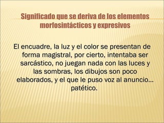 Significado que se deriva de los elementos morfosintácticos y expresivos El encuadre, la luz y el color se presentan de forma magistral, por cierto, intentaba ser sarcástico, no juegan nada con las luces y las sombras, los dibujos son poco elaborados, y el que le puso voz al anuncio… patético.   