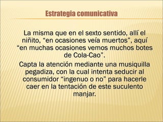 Estrategia comunicativa La misma que en el sexto sentido, allí el niñito, “en ocasiones veía muertos”, aquí “en muchas ocasiones vemos muchos botes de Cola-Cao”. Capta la atención mediante una musiquilla pegadiza, con la cual intenta seducir al consumidor “ingenuo o no” para hacerle caer en la tentación de este suculento manjar. 