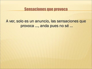 Sensaciones que provoca A ver, solo es un anuncio, las sensaciones que provoca …, anda pues no sé …  