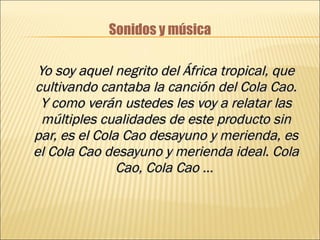 Sonidos y música Yo soy aquel negrito del África tropical, que cultivando cantaba la canción del Cola Cao. Y como verán ustedes les voy a relatar las múltiples cualidades de este producto sin par, es el Cola Cao desayuno y merienda, es el Cola Cao desayuno y merienda ideal. Cola Cao, Cola Cao …   