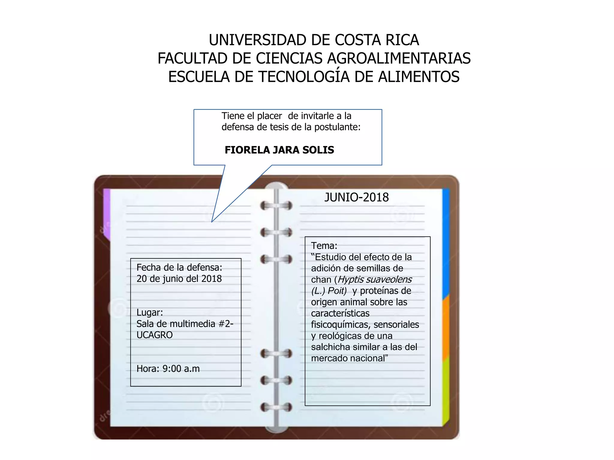 Tema:
“Estudio del efecto de la
adición de semillas de
chan (Hyptis suaveolens
(L.) Poit) y proteínas de
origen animal sobre las
características
fisicoquímicas, sensoriales
y reológicas de una
salchicha similar a las del
mercado nacional”
Fecha de la defensa:
20 de junio del 2018
Lugar:
Sala de multimedia #2-
UCAGRO
Hora: 9:00 a.m
Tiene el placer de invitarle a la
defensa de tesis de la postulante:
FIORELA JARA SOLIS
UNIVERSIDAD DE COSTA RICA
FACULTAD DE CIENCIAS AGROALIMENTARIAS
ESCUELA DE TECNOLOGÍA DE ALIMENTOS
JUNIO-2018