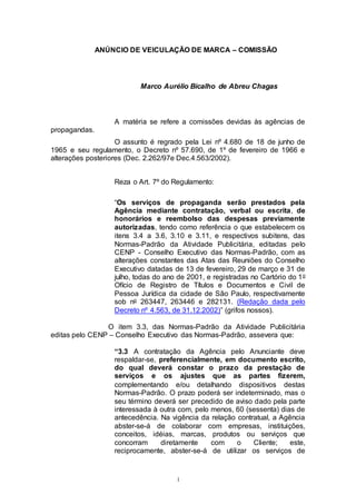 1
ANÚNCIO DE VEICULAÇÃO DE MARCA – COMISSÃO
Marco Aurélio Bicalho de Abreu Chagas
A matéria se refere a comissões devidas às agências de
propagandas.
O assunto é regrado pela Lei nº 4.680 de 18 de junho de
1965 e seu regulamento, o Decreto nº 57.690, de 1º de fevereiro de 1966 e
alterações posteriores (Dec. 2.262/97e Dec.4.563/2002).
Reza o Art. 7º do Regulamento:
“Os serviços de propaganda serão prestados pela
Agência mediante contratação, verbal ou escrita, de
honorários e reembolso das despesas previamente
autorizadas, tendo como referência o que estabelecem os
itens 3.4 a 3.6, 3.10 e 3.11, e respectivos subitens, das
Normas-Padrão da Atividade Publicitária, editadas pelo
CENP - Conselho Executivo das Normas-Padrão, com as
alterações constantes das Atas das Reuniões do Conselho
Executivo datadas de 13 de fevereiro, 29 de março e 31 de
julho, todas do ano de 2001, e registradas no Cartório do 1o
Ofício de Registro de Títulos e Documentos e Civil de
Pessoa Jurídica da cidade de São Paulo, respectivamente
sob no 263447, 263446 e 282131. (Redação dada pelo
Decreto nº 4.563, de 31.12.2002)” (grifos nossos).
O item 3.3, das Normas-Padrão da Atividade Publicitária
editas pelo CENP – Conselho Executivo das Normas-Padrão, assevera que:
“3.3 A contratação da Agência pelo Anunciante deve
respaldar-se, preferencialmente, em documento escrito,
do qual deverá constar o prazo da prestação de
serviços e os ajustes que as partes fizerem,
complementando e/ou detalhando dispositivos destas
Normas-Padrão. O prazo poderá ser indeterminado, mas o
seu término deverá ser precedido de aviso dado pela parte
interessada à outra com, pelo menos, 60 (sessenta) dias de
antecedência. Na vigência da relação contratual, a Agência
abster-se-á de colaborar com empresas, instituições,
conceitos, idéias, marcas, produtos ou serviços que
concorram diretamente com o Cliente; este,
reciprocamente, abster-se-á de utilizar os serviços de
 