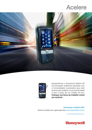 Acelere
Apresentamos o Scanphone Dolphin 60
da Honeywell, totalmente equipado com
a funcionalidade coorporativa que você
precisa para acelerar a sua produtividade
e sem o preço de um modelo de luxo.
Coloque sua força de trabalho móvel
pra acelerar.
Interessado no Dolphin 60s?
Entre em contato com a gente pelo site www.honeywellaidc.com.br
© 2013 Honeywell International Inc.
 