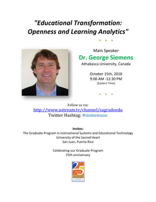 "Educational Transformation:
   Openness and Learning Analytics"
                                                   ●   ●   ●


                                               Main Speaker
                                    Dr. George Siemens
                                      Athabasca University, Canada

                                              October 15th, 2010
                                              9:00 AM -12:30 PM
                                                 (Eastern Time)


                                                   ●   ●   ●


                             Follow us via:
      http://www.ustream.tv/channel/sagradoedu
             Twitter Hashtag: #siemensusc

                                 Invites:
The Graduate Program in Instructional Systems and Educational Technology
                    University of the Sacred Heart
                          San Juan, Puerto Rico

                   Celebrating our Graduate Program
                            25th anniversary
 