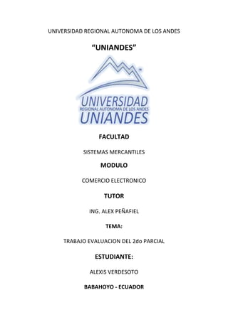 UNIVERSIDAD REGIONAL AUTONOMA DE LOS ANDES

             “UNIANDES”




                FACULTAD

           SISTEMAS MERCANTILES

                 MODULO

          COMERCIO ELECTRONICO

                  TUTOR

             ING. ALEX PEÑAFIEL

                  TEMA:

    TRABAJO EVALUACION DEL 2do PARCIAL

               ESTUDIANTE:

             ALEXIS VERDESOTO

           BABAHOYO - ECUADOR
 