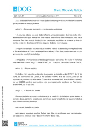 DOG Núm. 39	

Mércores, 26 de febreiro de 2014	

Páx. 8215

2. Ás persoas beneficiarias das bolsas poderáselles requirir a documentación necesaria
para proceder ao seu pagamento.
Artigo 9.  Renuncias, revogación e reintegro das cantidades
1. A renuncia á bolsa por parte do beneficiario, unha vez iniciado o desfrute desta, deberá ser comunicada polo menos con sete días de antelación á data establecida para a súa
renuncia. Esta dará lugar á devolución das cantidades percibidas, se procede, e determinará a perda dos dereitos económicos da parte da bolsa non realizada.
2. O persoal técnico e facultativo que coordine e dirixa os bolseiros poderá propoñerlle
á Secretaría Xeral de Cultura a revogación da bolsa por falta de aproveitamento ou incumprimento das condicións sinaladas.
3. Procederá o reintegro das cantidades percibidas e a exixencia dos xuros de mora nos
casos establecidos no artigo 33 da Lei 9/2007, do 13 de xuño, de subvencións de Galicia.
Artigo 10.  Réxime xurídico
En todo o non previsto nesta orde observarase o sinalado na Lei 9/2007, do 13 de
xuño, de subvencións de Galicia, e no Decreto 11/2009, do 8 de xaneiro, polo que se
aproba o regulamento da lei anterior. Con carácter supletorio será de aplicación o disposto
na Lei 38/2003, xeral de subvencións, e no seu regulamento, aprobado por Real decreCVE-DOG: syijcqe0-87p9-pju1-ccr7-cdioe767u0h0

to 887/2006, do 21 de xullo.
Artigo 11.  Carácter das bolsas
Os adxudicatarios adquiren exclusivamente a condición de bolseiros, coas obrigas e
dereitos desta, conforme estas bases, sen ningún outro vencello laboral ou administrativo
coa Administración autonómica.
Disposición derradeira primeira
Autorízase o secretario xeral de Cultura para ditar, no ámbito das súas competencias,
as resolucións precisas para o desenvolvemento desta orde.

ISSN1130-9229

Depósito legal C.494-1998

http://www.xunta.es/diario-oficial-galicia

 