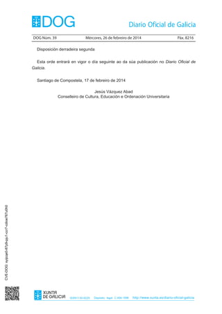 DOG Núm. 39	

Mércores, 26 de febreiro de 2014	

Páx. 8216

Disposición derradeira segunda
Esta orde entrará en vigor o día seguinte ao da súa publicación no Diario Oficial de
Galicia.
Santiago de Compostela, 17 de febreiro de 2014

CVE-DOG: syijcqe0-87p9-pju1-ccr7-cdioe767u0h0

Jesús Vázquez Abad
Conselleiro de Cultura, Educación e Ordenación Universitaria

ISSN1130-9229

Depósito legal C.494-1998

http://www.xunta.es/diario-oficial-galicia

 