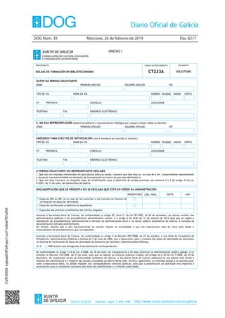 DOG Núm. 39	

Mércores, 26 de febreiro de 2014	

Páx. 8217

ANEXO I

PROCEDEMENTO

CÓDIGO DO PROCEDEMENTO

DOCUMENTO

CT233A

SOLICITUDE

BOLSAS DE FORMACIÓN EN BIBLIOTECONOMÍA
DATOS DA PERSOA SOLICITANTE
NOME

PRIMEIRO APELIDO

TIPO DE VÍA
CP

NOME DA VÍA

PROVINCIA

TELÉFONO

SEGUNDO APELIDO

NÚMERO BLOQUE
CONCELLO

FAX

NIF

ANDAR

PORTA

ANDAR

PORTA

LOCALIDADE

ENDEREZO ELECTRÓNICO

E, NA SÚA REPRESENTACIÓN (deberá acreditarse a representación fidedigna por calquera medio válido en dereito)
NOME

PRIMEIRO APELIDO

SEGUNDO APELIDO

NIF

ENDEREZO PARA EFECTOS DE NOTIFICACIÓN (non é necesario se coincide co anterior)
TIPO DE VÍA
CP

NOME DA VÍA

PROVINCIA

TELÉFONO

NÚMERO BLOQUE
CONCELLO

FAX

LOCALIDADE

ENDEREZO ELECTRÓNICO

A PERSOA SOLICITANTE OU REPRESENTANTE DECLARA
1. Que non ten emprego remunerado nin goza doutra bolsa ou axuda, calquera que fose esta ou, no caso de o ter, comprométese expresamente
a renunciar con anterioridade ao momento da incorporación ao centro ao que sexa destinado/a.
2. Que non está incurso/a en ningunha clase de inhabilitación para a obtención de axudas previstas nos números 2 e 3 do artigo 10 da Lei
9/2007, do 13 de xuño, de subvencións de Galicia.

DOCUMENTACIÓN QUE SE PRESENTA OU SE DECLARA QUE ESTÁ EN PODER DA ADMINISTRACIÓN
PRESENTADO

CÓD. PROC.

EXPTE.

ANO

CVE-DOG: syijcqe0-87p9-pju1-ccr7-cdioe767u0h0

Copia do DNI ou NIE, só no caso de non autorizar a súa consulta no Sistema de
verificación de datos de identidade.
Copia da certificación académica do expediente
Copia dos documentos acreditativos dos méritos alegados
Autorizo a Secretaría Xeral de Cultura, de conformidade co artigo 35, letra f), da Lei 30/1992, do 26 de novembro, de réxime xurídico das
administracións públicas e do procedemento administrativo común, e o artigo 4 da Orde do 12 de xaneiro de 2012 pola que se regula a
habilitación de procedementos administrativos e servizos na Administración xeral e no sector público autonómico de Galicia, á consulta da
documentación indicada anteriormente.
Así mesmo, declaro que a dita documentación se mantén vixente na actualidade e que non trascorreron máis de cinco anos desde o
financiamento do procedemento a que corresponden.
Autorizo a Secretaría Xeral de Cultura, de conformidade co artigo 2 do Decreto 255/2008, do 23 de outubro, e coa Orde da Consellería de
Presidencia, Administracións Públicas e Xustiza do 7 de xullo de 2009, que o desenvolve, para a consulta dos datos de identidade do solicitante
no Sistema de verificación de datos de identidade do Ministerio de Facenda e Administracións Públicas.
SI

NON (neste caso achegarase a documentación correspondente)

De conformidade co artigo 13.4 da Lei 4/2006, do 30 de xuño, de transparencia e de boas prácticas na Administración pública galega, e co
previsto no Decreto 132/2006, do 27 de xullo, polo que se regulan os rexistros públicos creados nos artigos 44 e 45 da Lei 7/2005, do 29 de
decembro, de orzamentos xerais da Comunidade Autónoma de Galicia, a Secretaría Xeral de Cultura publicará na súa páxina web oficial a
relación dos beneficiarios e o importe das axudas concedidas ao abeiro desta orde. Incluirá, igualmente, as referidas axudas e as sancións que,
como consecuencia delas, se poidan impoñer nos correspondentes rexistros públicos, polo que a presentación da solicitude leva implícita a
autorización para o tratamento necesario dos datos dos beneficiarios e a referida publicidade.

ISSN1130-9229

Depósito legal C.494-1998

http://www.xunta.es/diario-oficial-galicia

 