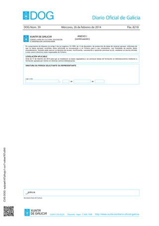 DOG Núm. 39	

Mércores, 26 de febreiro de 2014	

Páx. 8218

ANEXO I
(continuación)
En cumprimento do disposto no artigo 5 da Lei orgánica 15/1999, do 13 de decembro, de protección de datos de carácter persoal, infórmase de
que os datos persoais recollidos nesta solicitude se incorporarán a un ficheiro para o seu tratamento, coa finalidade da xestión deste
procedemento. Vostede pode exercer os dereitos de acceso, rectificación, cancelación e oposición previstos na lei, mediante un escrito dirixido
a este centro directivo como responsable do ficheiro.

LEXISLACIÓN APLICABLE
Orde do 17 de febreiro de 2014 pola que se establecen as bases reguladoras e se convocan bolsas de formación en biblioteconomía mediante a
formación apoiada por titores en diversos centros bibliotecarios.

SINATURA DA PERSOA SOLICITANTE OU REPRESENTANTE

Lugar e data

CVE-DOG: syijcqe0-87p9-pju1-ccr7-cdioe767u0h0

,

de

de

Secretaría Xeral de Cultura

ISSN1130-9229

Depósito legal C.494-1998

http://www.xunta.es/diario-oficial-galicia

 