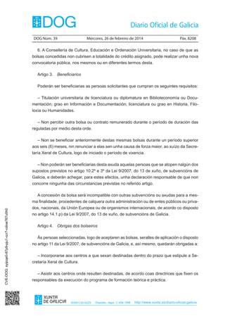 DOG Núm. 39	

Mércores, 26 de febreiro de 2014	

Páx. 8208

6. A Consellería de Cultura, Educación e Ordenación Universitaria, no caso de que as
bolsas concedidas non cubrisen a totalidade do crédito asignado, pode realizar unha nova
convocatoria pública, nos mesmos ou en diferentes termos desta.
Artigo 3.  Beneficiarios
Poderán ser beneficiarias as persoas solicitantes que cumpran os seguintes requisitos:
– Titulación universitaria de licenciatura ou diplomatura en Biblioteconomía ou Documentación; grao en Información e Documentación; licenciatura ou grao en Historia, Filoloxía ou Humanidades.
– Non percibir outra bolsa ou contrato remunerado durante o período de duración das
reguladas por medio desta orde.
– Non se beneficiar anteriormente destas mesmas bolsas durante un período superior
aos seis (6) meses, nin renunciar a elas sen unha causa de forza maior, ao xuízo da Secretaría Xeral de Cultura, logo de iniciado o período de vixencia.
– Non poderán ser beneficiarias desta axuda aquelas persoas que se atopen nalgún dos
supostos previstos no artigo 10.2º e 3º da Lei 9/2007, do 13 de xuño, de subvencións de
Galicia, e deberán achegar, para estes efectos, unha declaración responsable de que non
concorre ningunha das circunstancias previstas no referido artigo.
A concesión da bolsa será incompatible con outras subvencións ou axudas para a mesCVE-DOG: syijcqe0-87p9-pju1-ccr7-cdioe767u0h0

ma finalidade, procedentes de calquera outra administración ou de entes públicos ou privados, nacionais, da Unión Europea ou de organismos internacionais, de acordo co disposto
no artigo 14.1.p) da Lei 9/2007, do 13 de xuño, de subvencións de Galicia.
Artigo 4.  Obrigas dos bolseiros
Ás persoas seleccionadas, logo de aceptaren as bolsas, seralles de aplicación o disposto
no artigo 11 da Lei 9/2007, de subvencións de Galicia, e, así mesmo, quedarán obrigadas a:
– Incorporarse aos centros a que sexan destinadas dentro do prazo que estipule a Secretaría Xeral de Cultura.
– Asistir aos centros onde resulten destinadas, de acordo coas directrices que fixen os
responsables da execución do programa de formación teórica e práctica.

ISSN1130-9229

Depósito legal C.494-1998

http://www.xunta.es/diario-oficial-galicia

 