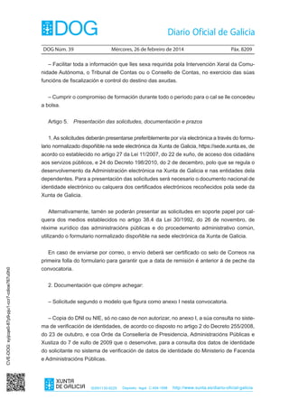 DOG Núm. 39	

Mércores, 26 de febreiro de 2014	

Páx. 8209

– Facilitar toda a información que lles sexa requirida pola Intervención Xeral da Comunidade Autónoma, o Tribunal de Contas ou o Consello de Contas, no exercicio das súas
funcións de fiscalización e control do destino das axudas.
– Cumprir o compromiso de formación durante todo o período para o cal se lle concedeu
a bolsa.
Artigo 5.  Presentación das solicitudes, documentación e prazos
1. As solicitudes deberán presentarse preferiblemente por vía electrónica a través do formulario normalizado dispoñible na sede electrónica da Xunta de Galicia, https://sede.xunta.es, de
acordo co establecido no artigo 27 da Lei 11/2007, do 22 de xuño, de acceso dos cidadáns
aos servizos públicos, e 24 do Decreto 198/2010, do 2 de decembro, polo que se regula o
desenvolvemento da Administración electrónica na Xunta de Galicia e nas entidades dela
dependentes. Para a presentación das solicitudes será necesario o documento nacional de
identidade electrónico ou calquera dos certificados electrónicos recoñecidos pola sede da
Xunta de Galicia.
Alternativamente, tamén se poderán presentar as solicitudes en soporte papel por calquera dos medios establecidos no artigo 38.4 da Lei 30/1992, do 26 de novembro, de
réxime xurídico das administracións públicas e do procedemento administrativo común,
utilizando o formulario normalizado dispoñible na sede electrónica da Xunta de Galicia.
En caso de enviarse por correo, o envío deberá ser certificado co selo de Correos na
CVE-DOG: syijcqe0-87p9-pju1-ccr7-cdioe767u0h0

primeira folla do formulario para garantir que a data de remisión é anterior á de peche da
convocatoria.
2. Documentación que cómpre achegar:
– Solicitude segundo o modelo que figura como anexo I nesta convocatoria.
– Copia do DNI ou NIE, só no caso de non autorizar, no anexo I, a súa consulta no sistema de verificación de identidades, de acordo co disposto no artigo 2 do Decreto 255/2008,
do 23 de outubro, e coa Orde da Consellería de Presidencia, Administracións Públicas e
Xustiza do 7 de xullo de 2009 que o desenvolve, para a consulta dos datos de identidade
do solicitante no sistema de verificación de datos de identidade do Ministerio de Facenda
e Administracións Públicas.

ISSN1130-9229

Depósito legal C.494-1998

http://www.xunta.es/diario-oficial-galicia

 