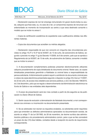 DOG Núm. 39	

Mércores, 26 de febreiro de 2014	

Páx. 8210

– Declaración expresa de non ter emprego remunerado nin gozar doutra bolsa ou axuda, calquera que fose esta, ou, no caso de o ter, un compromiso expreso de renunciar con
anterioridade ao momento da incorporación ao centro a que sexa destinado consonte o
modelo que se inclúe no anexo I.
– Copia da certificación académica do expediente coas cualificacións obtidas nas diferentes materias.
– Copia dos documentos que acrediten os méritos alegados.
– Declaración responsable de que non concorre en ningunha das circunstancias previstas no artigo 10.2º e 10.3º da lei 9/2007, do 13 de xuño, de subvencións de Galicia, segundo o previsto no artigo 11.g) do Decreto 11/2009, do 8 de xaneiro, polo que se aproba o
Regulamento da Lei 9/2007, de 13 de xullo, de subvencións de Galicia, consonte o modelo
que se inclúe no anexo I.
3. A documentación complementaria poderase presentar electronicamente utilizando
calquera procedemento de copia dixitalizada do documento orixinal. Neste caso, as copias
dixitalizadas presentadas garantirán a fidelidade co orixinal baixo a responsabilidade da
persoa solicitante. A Administración poderá requirir a exhibición do documento orixinal para
o cotexo da copia electrónica presentada segundo o disposto no artigo 35.2 da Lei 11/2007,
do 22 de xuño, de acceso dos cidadáns aos servizos públicos, e 22.3 do Decreto 198/2010,
do 2 de decembro, polo que se regula o desenvolvemento da Administración electrónica na

CVE-DOG: syijcqe0-87p9-pju1-ccr7-cdioe767u0h0

Xunta de Galicia e nas entidades dela dependentes.
4. O prazo de presentación será dun mes contado a partir do día seguinte ao da publicación no Diario Oficial de Galicia.
5. Serán causa de exclusión a demostración de falsidade documental, a non correspondencia cos orixinais e a incorrección na documentación presentada.
6. Se as solicitudes non reúnen os requisitos sinalados, os solicitantes serán requiridos
para que emenden os defectos administrativos apreciados na documentación exixida, de
acordo co artigo 71 da Lei 30/1992, do 26 de novembro, de réxime xurídico das administracións públicas e do procedemento administrativo común, para o que se lles concederá
un prazo de dez (10) días hábiles, contados desde a recepción do escrito de requirimento
correspondente.

ISSN1130-9229

Depósito legal C.494-1998

http://www.xunta.es/diario-oficial-galicia

 