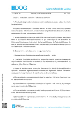 DOG Núm. 39	

Mércores, 26 de febreiro de 2014	

Páx. 8211

Artigo 6.  Instrución, avaliación e criterios de valoración
1. A instrución do procedemento de concesión das bolsas levaraa a cabo a Secretaría
Xeral de Cultura.
O órgano competente para a instrución realizará de oficio cantas actuacións considere
necesarias para a determinación, coñecemento e comprobación dos datos en virtude dos
cales se debe formular a proposta de resolución.
2. As solicitudes serán analizadas e valoradas por unha comisión presidida pola persoa
titular da Subdirección Xeral de Bibliotecas, da que serán vogais a xefa do Servizo do
Sistema de Bibliotecas e o/a director/a dunha das bibliotecas da Rede de bibliotecas de
Galicia, actuará como secretario/a, con voz pero sen voto, un/unha funcionario/a ou laboral
da Subdirección Xeral de Bibliotecas.
3. Esta comisión avaliará consonte os seguintes criterios:
– Doutoramento en Biblioteconomía ou Documentación: 1 punto.
– Expediente: puntuarase en función do número de materias estudadas relacionadas
especificamente con bibliotecas ou centros de documentación e da puntuación obtida en
cada unha delas. Máximo: 15 puntos.
– Cursos de biblioteconomía, bibliografía, documentación, historia do libro e informática

CVE-DOG: syijcqe0-87p9-pju1-ccr7-cdioe767u0h0

aplicada a bibliotecas, organizados exclusivamente por organismos públicos, universidades ou asociacións profesionais de bibliotecarios ou documentalistas:
a) Con acreditación expresa de duración igual ou superior a 250 horas: 1 punto por curso, ata un máximo de 2 puntos.
b) Con acreditación expresa de duración igual ou superior a 100 horas: 0,75 puntos por
curso, ata un máximo de 1,50 puntos.
c) Con acreditación expresa de duración igual ou superior a 40 horas: 0,50 puntos por
curso, ata un máximo de 1,50 puntos.
d) Con acreditación expresa de duración inferior a 40 horas: 0,25 puntos por curso, ata
un máximo de 0,75 puntos.

ISSN1130-9229

Depósito legal C.494-1998

http://www.xunta.es/diario-oficial-galicia

 
