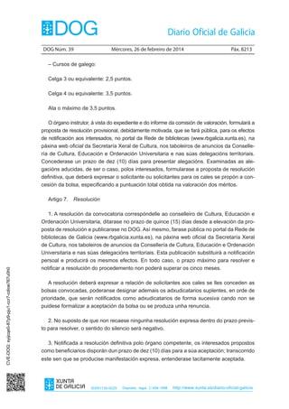 DOG Núm. 39	

Mércores, 26 de febreiro de 2014	

Páx. 8213

– Cursos de galego:
Celga 3 ou equivalente: 2,5 puntos.
Celga 4 ou equivalente: 3,5 puntos.
Ata o máximo de 3,5 puntos.
O órgano instrutor, á vista do expediente e do informe da comisión de valoración, formulará a
proposta de resolución provisional, debidamente motivada, que se fará pública, para os efectos
de notificación aos interesados, no portal da Rede de bibliotecas (www.rbgalicia.xunta.es), na
páxina web oficial da Secretaría Xeral de Cultura, nos taboleiros de anuncios da Consellería de Cultura, Educación e Ordenación Universitaria e nas súas delegacións territoriais.
Concederase un prazo de dez (10) días para presentar alegacións. Examinadas as alegacións aducidas, de ser o caso, polos interesados, formularase a proposta de resolución
definitiva, que deberá expresar o solicitante ou solicitantes para os cales se propón a concesión da bolsa, especificando a puntuación total obtida na valoración dos méritos.

CVE-DOG: syijcqe0-87p9-pju1-ccr7-cdioe767u0h0

Artigo 7.  Resolución
1. A resolución da convocatoria correspóndelle ao conselleiro de Cultura, Educación e
Ordenación Universitaria, ditarase no prazo de quince (15) días desde a elevación da proposta de resolución e publicarase no DOG. Así mesmo, farase pública no portal da Rede de
bibliotecas de Galicia (www.rbgalicia.xunta.es), na páxina web oficial da Secretaría Xeral
de Cultura, nos taboleiros de anuncios da Consellería de Cultura, Educación e Ordenación
Universitaria e nas súas delegacións territoriais. Esta publicación substituirá a notificación
persoal e producirá os mesmos efectos. En todo caso, o prazo máximo para resolver e
notificar a resolución do procedemento non poderá superar os cinco meses.
A resolución deberá expresar a relación de solicitantes aos cales se lles conceden as
bolsas convocadas, poderanse designar ademais os adxudicatarios suplentes, en orde de
prioridade, que serán notificados como adxudicatarios de forma sucesiva cando non se
puidese formalizar a aceptación da bolsa ou se produza unha renuncia.
2. No suposto de que non recaese ningunha resolución expresa dentro do prazo previsto para resolver, o sentido do silencio será negativo.
3. Notificada a resolución definitiva polo órgano competente, os interesados propostos
como beneficiarios disporán dun prazo de dez (10) días para a súa aceptación; transcorrido
este sen que se producise manifestación expresa, entenderase tacitamente aceptada.

ISSN1130-9229

Depósito legal C.494-1998

http://www.xunta.es/diario-oficial-galicia

 