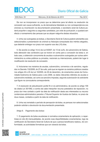 DOG Núm. 39	

Mércores, 26 de febreiro de 2014	

Páx. 8214

De non se incorporaren no prazo que se determine para tal efecto na resolución da
concesión sen causa suficiente, ou de demostrarse falsidade ou non correspondencia cos
orixinais ou incorrección na documentación presentada, o secretario xeral de Cultura poderá propoñer o seguinte ou seguintes candidatos, por orde de puntuación, e quedará sen
efecto o nomeamento das persoas que se atopen nalgunha destas situacións.
4. Unha vez outorgadas as bolsas, a Secretaría Xeral de Cultura poderá solicitarlles aos
seleccionados a presentación do orixinal ou fotocopia compulsada dos méritos alegados,
que deberán entregar nun prazo non superior aos dez (10) días.
5. De acordo co artigo 14.m) da Lei 9/2007, do 13 de xuño, de subvencións de Galicia,
toda alteración das condicións que se tiveron en conta para a concesión da bolsa e, en
todo caso, a obtención concorrente de axudas e subvencións outorgadas por outras administracións ou entes públicos ou privados, nacionais ou internacionais, poderá dar lugar á
modificación da resolución de concesión.
6. Incluiranse nos rexistros de axudas, subvencións, convenios e de sancións, regulados no Decreto 132/2006, do 27 de xullo, polo que se regulan os rexistros públicos creados
nos artigos 44 e 45 da Lei 16/2005, do 29 de decembro, de orzamentos xerais da Comunidade Autónoma de Galicia para o ano 2006, os datos relevantes referidos ás axudas e
subvencións recibidas, así como as sancións impostas, segundo autorización do solicitante
que figure na convocatoria correspondente.
7. A resolución de adxudicación ponlle fin á vía administrativa, de acordo co artigo 109
da citada Lei 30/1992, e contra ela cabe interpoñer recurso potestativo de reposición, no
CVE-DOG: syijcqe0-87p9-pju1-ccr7-cdioe767u0h0

prazo dun mes contado a partir da data de notificación desta aos interesados ou recurso
contencioso-administrativo perante o Tribunal Superior de Xustiza de Galicia, no prazo de
dous meses, contados a partir da data de notificación.
8. Unha vez rematado o período de percepción da bolsa, as persoas non seleccionadas
poderán solicitar a devolución da documentación presentada.
Artigo 8.  Pagamento das bolsas
1. O pagamento da bolsa axustarase á normativa orzamentaria de aplicación, e repartirase en oito (8) mensualidades, de acordo coas dispoñibilidades orzamentarias, logo da
certificación da Secretaría Xeral de Cultura de que a persoa beneficiaria realizou, de conformidade, as actividades formativas que son obxecto da bolsa.

ISSN1130-9229

Depósito legal C.494-1998

http://www.xunta.es/diario-oficial-galicia

 