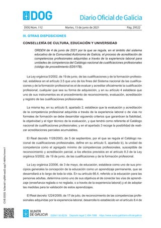DOG Núm. 112 Martes, 15 de junio de 2021 Pág. 29522
ISSN1130-9229 Depósito legal C.494-1998 https://www.xunta.gal/diario-oficial-galicia
III. OTRAS DISPOSICIONES
CONSELLERÍA DE CULTURA, EDUCACIÓN Y UNIVERSIDAD
ORDEN de 4 de junio de 2021 por la que se regula, en el ámbito del sistema
educativo de la Comunidad Autónoma de Galicia, el proceso de acreditación de
competencias profesionales adquiridas a través de la experiencia laboral para
unidades de competencia del Catálogo nacional de cualificaciones profesionales
(código de procedimiento ED517B).
La Ley orgánica 5/2002, de 19 de junio, de las cualificaciones y de la formación profesio-
nal, establece en el artículo 3.5 que uno de los fines del Sistema nacional de las cualifica-
ciones y de la formación profesional es el de evaluar y acreditar oficialmente la cualificación
profesional, cualquier que sea su forma de adquisición, y en su artículo 4 establece que
uno de sus instrumentos es el procedimiento de reconocimiento, evaluación, acreditación
y registro de las cualificaciones profesionales.
La misma ley, en su artículo 8, apartado 2, establece que la evaluación y acreditación
de la competencia profesional adquirida a través de la experiencia laboral o de vías no
formales de formación se debe desarrollar siguiendo criterios que garanticen la fiabilidad,
la objetividad y el rigor técnico de la evaluación, y que tendrá como referente el Catálogo
nacional de cualificaciones profesionales; y en el apartado 3 recoge la posibilidad de reali-
zar acreditaciones parciales acumulables.
El Real decreto 1128/2003, de 5 de septiembre, por el que se regula el Catálogo na-
cional de cualificaciones profesionales, define en su artículo 5, apartado b), la unidad de
competencia como el agregado mínimo de competencias profesionales, susceptible de
reconocimiento y acreditación parcial, a los efectos previstos en el artículo 8.3 de la Ley
orgánica 5/2002, de 19 de junio, de las cualificaciones y de la formación profesional.
La Ley orgánica 2/2006, de 3 de mayo, de educación, establece como uno de sus prin-
cipios generales la concepción de la educación como un aprendizaje permanente, que se
desarrollará a lo largo de toda la vida. En su artículo 66.4, referido a la educación para las
personas adultas, determina como uno de sus objetivos el de conectar las vías de aprendi-
zaje (enseñanza reglada o no reglada, o a través de la experiencia laboral) y el de adoptar
las medidas para la validación de estos aprendizajes.
El Real decreto 1224/2009, de 17 de julio, de reconocimiento de las competencias profe-
sionales adquiridas por la experiencia laboral, desarrolla lo establecido en el artículo 8.4 de
CVE-DOG:
fo3erzb1-q594-osd2-zpp7-rtkfrho1mmn1
 