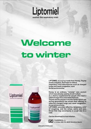 Liptomiel 
soothes the respiratory tract 
Welcome 
to winter 
LIPTOMIEL is a syrup made from Honey, Thyme 
and Eucalyptus, that helps to relieve 
respiratory tract disturbances such as charged 
lungs and nasal congestion, sore 
throat and bronchia. 
 
Honey is an ordinary remedy very ancient 
which was already used by Greek culture 
as a dietary supplement for people who need a 
relief of respiratory tract disturbances. 
Thyme and Eucalyptus are two herbs which use 
during generations has shown their efficacy in 
relieving charged lungs and nasal congestion, 
throat and bronchia. 
LIPTOMIEL provides effective, temporary relief 
of coughing, and the aches, pains and sore 
throat that may accompany a cough due to a 
cold. 
Can be dissolved in a hot infusion . 
PHARMINICIO, S.L. 
C/ Aribau 168-170, 08036 Barcelona (Spain) 
www.pharminicio.com 
