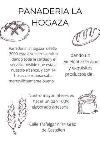 PANADERIA LA
HOGAZA
Panaderia la hogaza desde
2000 esta a vuestro servicio
dando toda la calidad y el
servicio posible que esta a
nuestro alcance. y con 14
horas de reposo sabe
marravillosamente bueno
Nuetro mayor interes es
hacer un pan 100%
elaborado artesanal
Calle Trafalgar nº14 Grao
de Castellon
dando un
excelente servicio
y exquisitos
productos de .