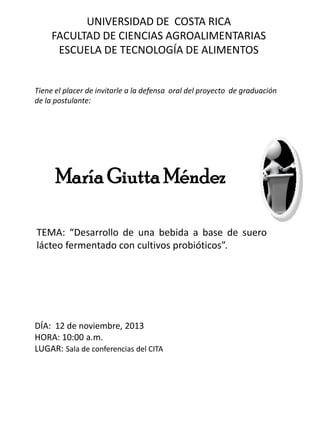 UNIVERSIDAD DE COSTA RICA
FACULTAD DE CIENCIAS AGROALIMENTARIAS
ESCUELA DE TECNOLOGÍA DE ALIMENTOS

Tiene el placer de invitarle a la defensa oral del proyecto de graduación
de la postulante:

María Giutta Méndez
TEMA: “Desarrollo de una bebida a base de suero
lácteo fermentado con cultivos probióticos”.

DÍA: 12 de noviembre, 2013
HORA: 10:00 a.m.
LUGAR: Sala de conferencias del CITA

 