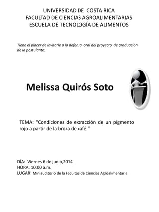 UNIVERSIDAD DE COSTA RICA
FACULTAD DE CIENCIAS AGROALIMENTARIAS
ESCUELA DE TECNOLOGÍA DE ALIMENTOS
Tiene el placer de invitarle a la defensa oral del proyecto de graduación
de la postulante:
Melissa Quirós Soto
TEMA: “Condiciones de extracción de un pigmento
rojo a partir de la broza de café “.
DÍA: Viernes 6 de junio,2014
HORA: 10:00 a.m.
LUGAR: Miniauditorio de la Facultad de Ciencias Agroalimentaria
 
