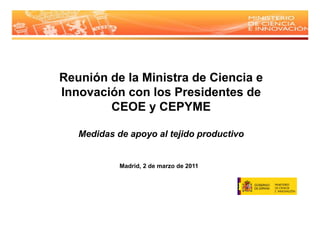 Reunión de la Ministra de Ciencia e
Innovación con los Presidentes de
        ó
        CEOE y CEPYME

   Medidas de apoyo al tejido productivo
               p y       j    p


            Madrid, de
            M d id 2 d marzo d 2011
                             de
 
