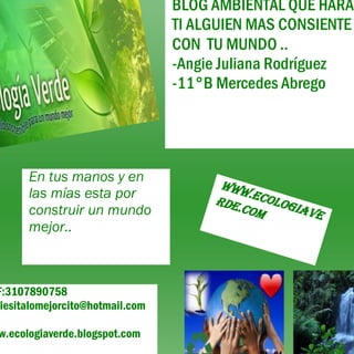 F:3107890758
giesitalomejorcito@hotmail.com
w.ecologiaverde.blogspot.com
BLOG AMBIENTAL QUE HARÁ
TI ALGUIEN MAS CONSIENTE
CON TU MUNDO ..
-Angie Juliana Rodríguez
-11°B Mercedes Abrego
En tus manos y en
las mías esta por
construir un mundo
mejor..
Www.ecologiave
rde.com
 