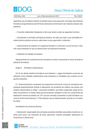 DOG Núm. 248	 Luns, 29 de decembro de 2014	 Páx. 53059
ISSN1130-9229 Depósito legal C.494-1998 http://www.xunta.es/diario-oficial-galicia
específica que se deberá impartir ao bolseiro para a súa execución. Ao longo das prácticas
formativas programaranse ata 80 horas adicionais de formación nas materias obxecto das
prácticas.
– O axente colaborador designará un titor que levará a cabo as seguintes funcións:
– Coordinador e formador principal do bolseiro, de xeito que toda a súa actividade for-
mativa teórico-práctica se leve a cabo baixo a súa supervisión e dirección.
– Asesoramento ao bolseiro no programa formativo e instrución na súa función e rela-
ción coas empresas en que se desenvolvan as prácticas formativas.
– Avaliación do traballo do bolseiro.
Aseguramento do cumprimento da normativa en canto a prevención e riscos durante as
prácticas formativas.
Artigo 6.  Entidades colaboradoras
Co fin de ofertar destinos formativos aos bolseiros, o Igape formalizará convenios de
adhesión como entidade colaboradora coas empresas ou entidades que cumpran os se-
guintes requisitos:
6.1. Solvencia técnica: empresas con experiencia mínima de 4 anos en consultoría em-
presarial especificamente dirixida á elaboración de proxectos de mellora nas pemes nos
ámbitos relacionados no artigo 1 (proxectos elixibles), que teñan asegurada carga de tra-
ballo nos próximos 12 meses neste tipo de proxectos, designen un titor cun compromiso de
dedicación mínima ao bolseiro do 10 % da súa xornada e presenten un plan formativo cun
mínimo de 80 horas teóricas e 1.700 prácticas que se desenvolverán durante os 12 meses
de bolsa.
Acreditación da solvencia técnica:
– Declaración responsable dos principais proxectos elixibles executados durante os úl-
timos catro anos, con indicación de título, descrición, importe contratado, dedicación en
horas/home e cliente final.
CVE-DOG:23xtgp82-huz9-jw05-crm1-syyvbpje2e31
 