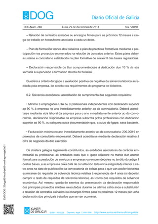 DOG Núm. 248	 Luns, 29 de decembro de 2014	 Páx. 53060
ISSN1130-9229 Depósito legal C.494-1998 http://www.xunta.es/diario-oficial-galicia
– Relación de contratos asinados ou encargos firmes para os próximos 12 meses e car-
ga de traballo en horas/home asociada a cada un deles.
– Plan de formación teórica dos bolseiros e plan de prácticas formativas mediante a par-
ticipación nos proxectos enumerados na relación de contratos anterior. Estes plans deben
axustarse e concretar o establecido no plan formativo do anexo III das bases reguladoras.
– Declaración responsable do titor comprometéndose á dedicación dun 10 % da súa
xornada á supervisión e formación directa do bolseiro.
Quedará a criterio do Igape a avaliación positiva ou negativa da solvencia técnica acre-
ditada pola empresa, de acordo cos requirimentos do programa de bolseiros.
6.2. Solvencia económica: acreditación do cumprimento dos seguintes requisitos:
• Mínimo 3 empregados UTA ou 3 profesionais independentes con dedicación superior
ao 90 % á empresa no ano inmediatamente anterior ao da convocatoria. Deberá acredi-
tarse mediante vida laboral da empresa para o ano inmediatamente anterior ao da convo-
catoria, declaración responsable da empresa subscrita polos profesionais con dedicación
superior ao 90 %, ou calquera outra documentación que, a xuízo do Igape, sexa bastante.
• Facturación mínima no ano inmediatamente anterior ao da convocatoria: 200.000 € en
proxectos de consultaría empresarial. Deberá acreditarse mediante declaración relativa á
cifra de negocios do dito exercicio.
Os clústers galegos legalmente constituídos, as entidades asociativas de carácter em-
presarial ou profesional, as entidades coas que o Igape colabore no marco dun acordo
formal para a prestación de servizos a empresas ou emprendedores no ámbito do artigo 1
destas bases, e as empresas cuxa data de constitución teña unha antigüidade inferior a ca-
tro anos na data de publicación da convocatoria de bolsas para a que van acoller bolseiros
eximiranse do requisito de solvencia técnica relativa á experiencia de 4 anos (si deberán
cumprir o resto de requisitos de solvencia técnica), así como dos requisitos de solvencia
económica. Así mesmo, quedarán exentos da presentación da declaración responsable
dos principais proxectos elixibles executados durante os últimos catro anos e substituirán
a relación de contratos asinados ou encargos firmes para os próximos 12 meses por unha
declaración dos principais traballos que se van acometer.
CVE-DOG:23xtgp82-huz9-jw05-crm1-syyvbpje2e31
 